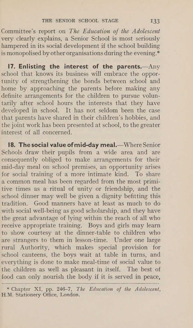 Committee’s report on The Education of the Adolescent very clearly explains, a Senior School is most seriously hampered in its social development if the school building is monopolised by other organisations during the evening.* 17. Enlisting the interest of the parents.—Any school that knows its business will embrace the oppor- tunity of strengthening the bonds between school and home by approaching the parents before making any definite arrangements for the children to pursue volun- tarily after school hours the interests that they have developed in school. It has not seldom been the case that parents have shared in their children’s hobbies, and the joint work has been presented at school, to the greater interest of all concerned. 18. The social value of mid-day meal.— Where Senior Schools draw their pupils from a wide area and are consequently obliged to make arrangements for their mid-day meal on school premises, an opportunity arises for social training of a more intimate kind. To share a common meal has been regarded from the most primi- tive times as a ritual of unity or friendship, and the school dinner may well be given a dignity befitting this tradition. Good manners have at least as much to do with social well-being as good scholarship, and they have the great advantage of lying within the reach of all who receive appropriate training. Boys and girls may learn to show courtesy at the dinner-table to children who are strangers to them in lesson-time. Under one large rural Authority, which makes special provision for school canteens, the boys wait at table in turns, and everything is done to make meal-time of social value to the children as well as pleasant in itself. The best of food can only nourish the body if it is served in peace,    * Chapter XI, pp. 246-7, The Education of the Adolescent, H.M. Stationery Office, London.
