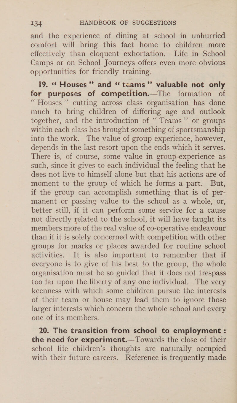 and the experience of dining at school in unhurried comfort will bring this fact home to children more effectively than eloquent exhortation. Life in School Camps or on School Journeys offers even more obvious opportunities for friendly training. i9. “‘ Houses ”’ and ‘‘tcams”’ valuable not only for purposes of competition.—The formation of “ Houses’”’ cutting across class organisation has done much to bring children of differing age and outlook together, and the introduction of ‘‘ Teams” or groups within each class has brought something of sportsmanship into the work. The value of group experience, however, depends in the last resort upon the ends which it serves. There is, of course, some value in group-experience as such, since it gives to each individual the feeling that he dees not live to himself alone but that his actions are of moment to the group of which he forms a part. But, if the group can accomplish something that is of per- manent or passing value to the school as a whole, or, better still, if 1t can perform some service for a cause not directly related to the school, it will have taught its members more of the real value of co-operative endeavour than if it is solely concerned with competition with other groups for marks or places awarded for routine school activities. It is also important to remember that if everyone is to give of his best to the group, the whole organisation must be so guided that it does not trespass too far upon the liberty of any one individual. The very keenness with which some children pursue the interests of their team or house may lead them to ignore those larger interests which concern the whole school and every one of its members. 20. The transition from school to employment : the need for experiment.— Towards the close of their school life children’s thoughts are naturally occupied with their future careers. Reference is frequently made