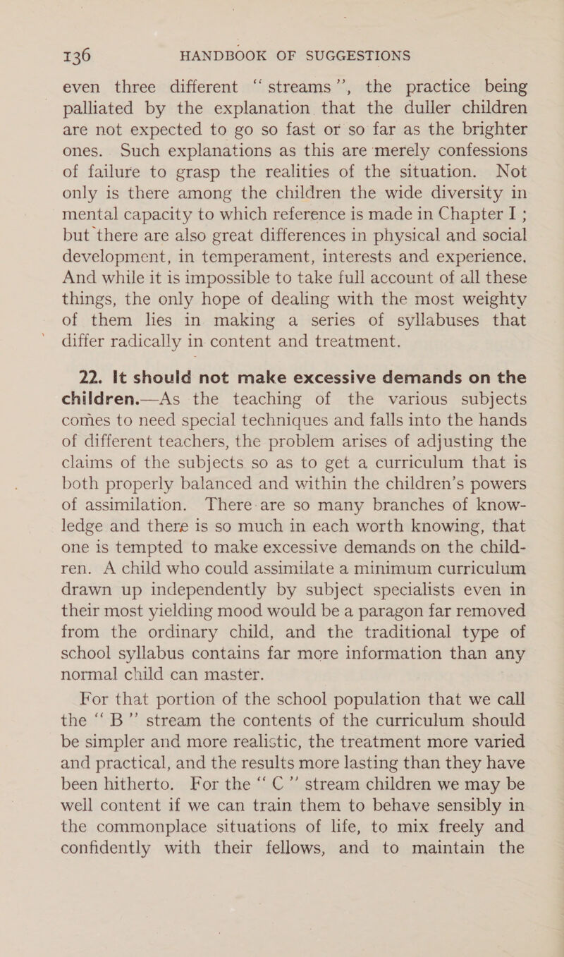 ce even three different ‘‘streams’”’, the practice being palliated by the explanation that the duller children are not expected to go so fast or so far as the brighter ones. Such explanations as this are merely confessions of failure to grasp the realities of the situation. Not only is there among the children the wide diversity in mental capacity to which reference is made in Chapter I; but there are also great differences in physical and social development, in temperament, interests and experience. And while it is impossible to take full account of all these things, the only hope of dealing with the most weighty of them lies in making a series of syllabuses that differ radically in content and treatment. 22. It should not make excessive demands on the children.—As the teaching of the various subjects comes to need special techniques and falls into the hands of different teachers, the problem arises of adjusting the claims of the subjects so as to get a curriculum that is both properly balanced and within the children’s powers of assimilation. There-are so many branches of know- ledge and there is so much in each worth knowing, that one is tempted to make excessive demands on the child- ren. A child who could assimilate a minimum curriculum drawn up independently by subject specialists even in their most yielding mood would be a paragon far removed from the ordinary child, and the traditional type of school syllabus contains far more information than any normal child can master. For that portion of the school population that we call the ““B”’ stream the contents of the curriculum should be simpler and more realistic, the treatment more varied and practical, and the results more lasting than they have been hitherto. For the “ C”’ stream children we may be well content if we can train them to behave sensibly in the commonplace situations of life, to mix freely and confidently with their fellows, and to maintain the