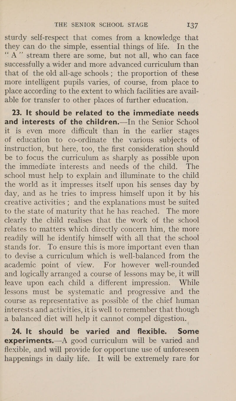 sturdy self-respect that comes from a knowledge that they can do the simple, essential things of life. In the “A” stream there are some, but not all, who can face successfully a wider and more advanced curriculum than that of the old all-age schools ; the proportion of these more intelligent pupils varies, of course, from place to place according to the extent to which facilities are avail- able for transfer to other places of further education. 23. It should be related to the immediate needs and interests of the children.—In the Senior School it is even more difficult than in the earlier stages of education to co-ordinate the various subjects of instruction, but here, too, the first consideration should be to focus the curriculum as sharply as possible upon the immediate interests and needs of the child. The school must help to explain and illuminate to the child the world as it impresses itself upon his senses day by day, and as he tries to impress himself upon it by his creative activities ; and the explanations must be suited to the state of maturity that he has reached. The more clearly the child realises that the work of the school relates to matters which directly concern him, the more readily will he identify himself with all that the school stands for. To ensure this is more important even than to devise a curriculum which is well-balanced from the academic point of view. For however well-rounded and logically arranged a course of lessons may be, it will leave upon each child a different impression. While lessons must be systematic and progressive and the course as representative as possible of the chief human interests and activities, it is well to remember that though a balanced diet will help it cannot compel digestion. 24. It should be varied and flexible. Some experiments.—A good curriculum will be varied and flexible, and will provide for opportune use of unforeseen happenings in daily life. It will be extremely rare for