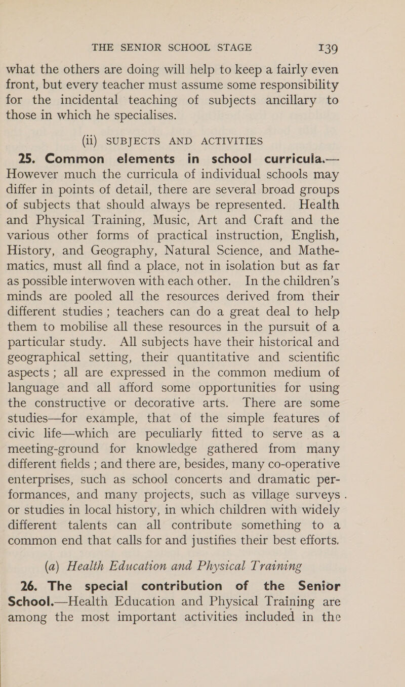 what the others are doing will help to keep a fairly even front, but every teacher must assume some responsibility for the incidental teaching of subjects ancillary to those in which he specialises. (ii) SUBJECTS AND ACTIVITIES 25. Common elements in school curricula.— However much the curricula of individual schools may differ in points of detail, there are several broad groups of subjects that should always be represented. Health and Physical Training, Music, Art and Craft and the various other forms of practical instruction, English, History, and Geography, Natural Science, and Mathe- matics, must all find a place, not in isolation but as far as possible interwoven with each other. In the children’s minds are pooled all the resources derived from their different studies ; teachers can do a great deal to help them to mobilise all these resources in the pursuit of a particular study. All subjects have their historical and geographical setting, their quantitative and scientific aspects ; all are expressed in the common medium of language and all afford some opportunities for using the constructive or decorative arts. There are some studies—for example, that of the simple features of civic life—which are peculiarly fitted to serve as a meeting-ground for knowledge gathered from many different fields ; and there are, besides, many co-operative enterprises, such as school concerts and dramatic per- formances, and many projects, such as village surveys . or studies in local history, in which children with widely different talents can all contribute something to a common end that calls for and justifies their best efforts. (a) Health Education and Physical Traimng 26. The special contribution of the Senior School.—Healtn Education and Physical Training are among the most important activities included in the