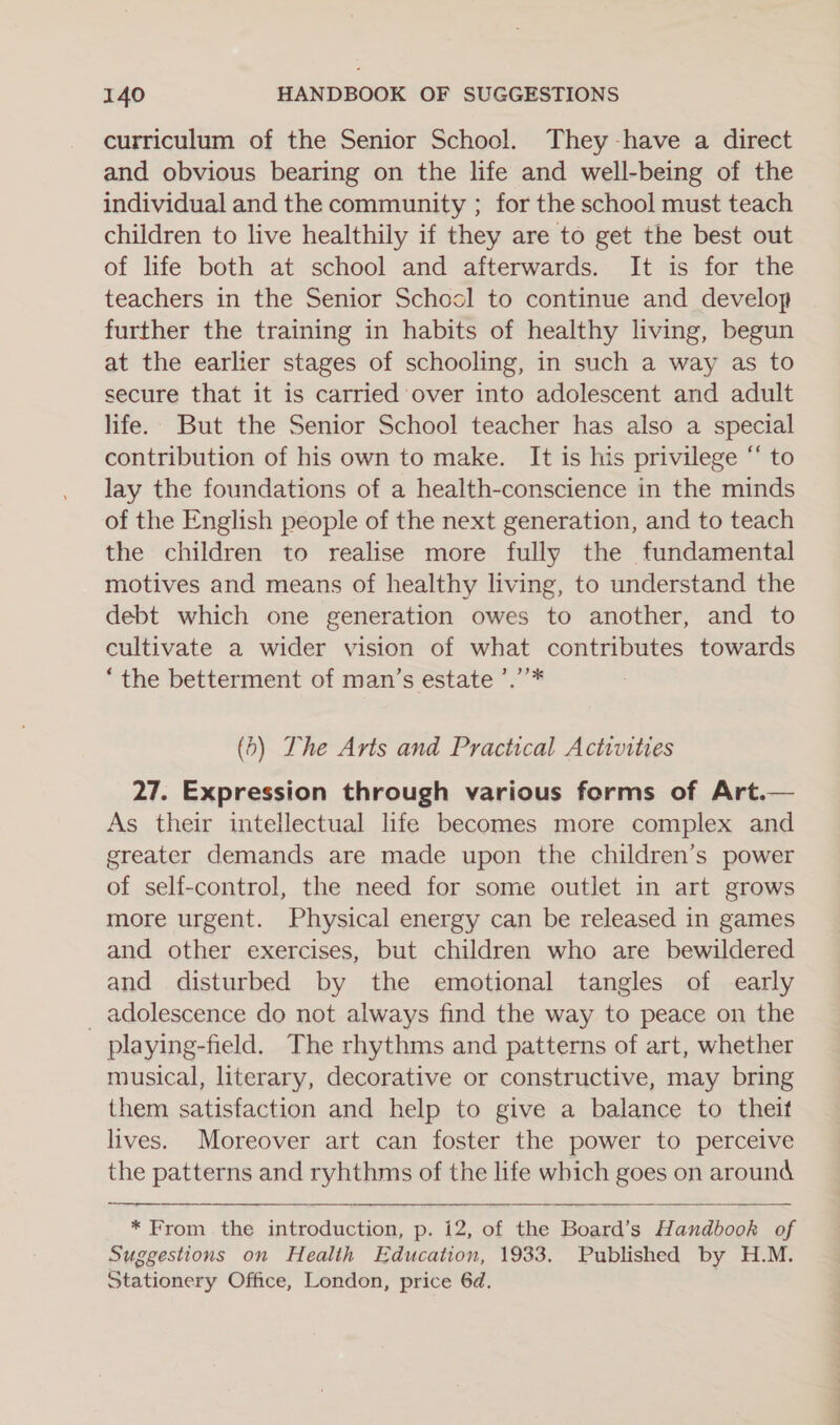 curriculum of the Senior School. They -have a direct and obvious bearing on the life and well-being of the individual and the community ; for the school must teach children to live healthily if they are to get the best out of life both at school and afterwards. It is for the teachers in the Senior School to continue and develop further the training in habits of healthy living, begun at the earlier stages of schooling, in such a way as to secure that it is carried over into adolescent and adult life. But the Senior School teacher has also a special contribution of his own to make. It is his privilege “ to lay the foundations of a health-conscience in the minds of the English people of the next generation, and to teach the children to realise more fully the fundamental motives and means of healthy living, to understand the debt which one generation owes to another, and to cultivate a wider vision of what contributes towards “the betterment of man’s estate ’.’’* (5) The Arts and Practical Activities 27. Expression through various forms of Art.— As their intellectual life becomes more complex and greater demands are made upon the children’s power of self-control, the need for some outlet in art grows more urgent. Physical energy can be released in games and other exercises, but children who are bewildered and disturbed by the emotional tangles of early _ adolescence do not always find the way to peace on the playing-field. The rhythms and patterns of art, whether musical, literary, decorative or constructive, may bring them satisfaction and help to give a balance to theit lives. Moreover art can foster the power to perceive the patterns and ryhthms of the life which goes on around   * From the introduction, p. i2, of the Board’s Handbook of Suggestions on Health Education, 1933. Published by H.M. Stationery Office, London, price 6d.