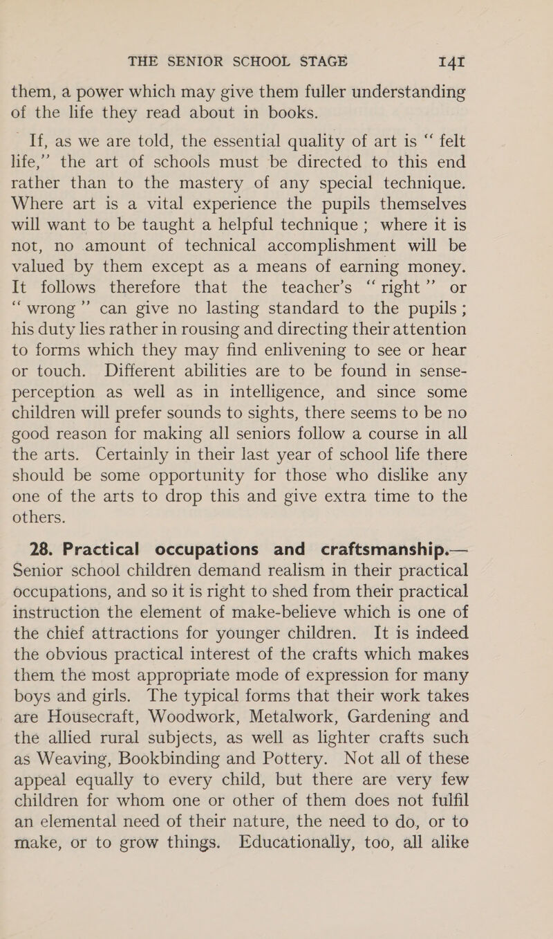 them, a power which may give them fuller understanding of the life they read about in books. _ If, as we are told, the essential quality of art is “ felt life,’ the art of schools must be directed to this end rather than to the mastery of any special technique. Where art is a vital experience the pupils themselves will want to be taught a helpful technique ; where it is not, no amount of technical accomplishment will be valued by them except as a means of earning money. It follows therefore that the teacher’s “right” or “wrong ’”’ can give no lasting standard to the pupils; his duty lies rather in rousing and directing their attention to forms which they may find enlivening to see or hear or touch. Different abilities are to be found in sense- perception as well as in intelligence, and since some children will prefer sounds to sights, there seems to be no good reason for making all seniors follow a course in all the arts. Certainly in their last year of school life there should be some opportunity for those who dislike any one of the arts to drop this and give extra time to the others. 28. Practical occupations and craftsmanship.— Senior school children demand realism in their practical occupations, and so it is right to shed from their practical instruction the element of make-believe which is one of the chief attractions for younger children. It is indeed the obvious practical interest of the crafts which makes them, the most appropriate mode of expression for many boys and girls. The typical forms that their work takes are Housecraft, Woodwork, Metalwork, Gardening and the allied rural subjects, as well as lighter crafts such as Weaving, Bookbinding and Pottery. Not all of these appeal equally to every child, but there are very few children for whom one or other of them does not fulfil an elemental need of their nature, the need to do, or to make, or to grow things. Educationally, too, all alike