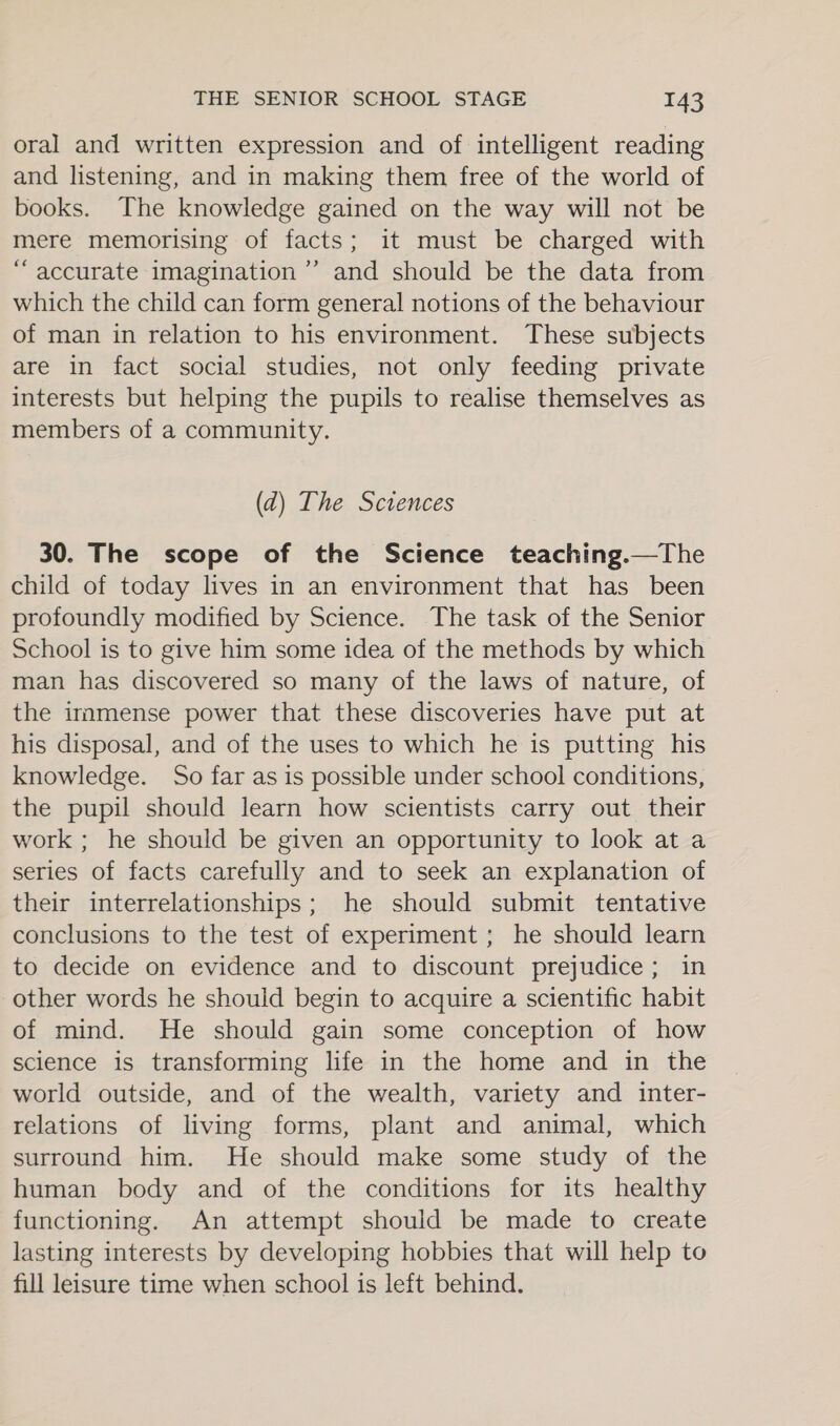 oral and written expression and of intelligent reading and listening, and in making them free of the world of books. The knowledge gained on the way will not be mere memorising of facts; it must be charged with “accurate imagination ’’ and should be the data from which the child can form general notions of the behaviour of man in relation to his environment. These subjects are in fact social studies, not only feeding private interests but helping the pupils to realise themselves as members of a community. (2) The Sctences 30. The scope of the Science teaching.—The child of today lives in an environment that has been profoundly modified by Science. The task of the Senior School is to give him some idea of the methods by which man has discovered so many of the laws of nature, of the immense power that these discoveries have put at his disposal, and of the uses to which he is putting his knowledge. So far as is possible under school conditions, the pupil should learn how scientists carry out their work ; he should be given an opportunity to look at a series of facts carefully and to seek an explanation of their interrelationships; he should submit tentative conclusions to the test of experiment ; he should learn to decide on evidence and to discount prejudice; in other words he should begin to acquire a scientific habit of mind. He should gain some conception of how science is transforming life in the home and in the world outside, and of the wealth, variety and inter- relations of living forms, plant and animal, which surround him. He should make some study of the human body and of the conditions for its healthy functioning. An attempt should be made to create lasting interests by developing hobbies that will help to fill leisure time when school is left behind.