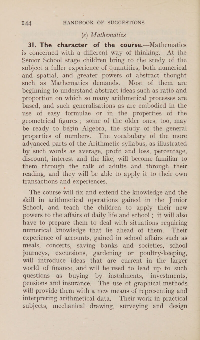 (e) Mathematics 31. The character of the course.—Mathematics is concerned with a different way of thinking. At the Senior School stage children bring to the study of the subject a fuller experience of quantities, both numerical and spatial, and greater powers of abstract thought such as Mathematics demands. Most of them are beginning to understand abstract ideas such as ratio and proportion on which so many arithmetical processes are based, and such generalisations as are embodied in the use of easy formulae or in the properties of the geometrical figures ; some of the older ones, too, may be ready to begin Algebra, the study of the general properties of numbers. The vocabulary of the more advanced parts of the Arithmetic syllabus, as illustrated by such words as average, profit and loss, percentage, discount, interest and the like, will become familiar to them through the talk of adults and through their reading, and they will be able to apply it to their own transactions and experiences. The course will fix and extend the knowledge and the skill in arithmetical operations gained in the Junior School, and teach the children to apply their new powers to the affairs of daily life and school ; it will also have to prepare them to deal with situations requiring numerical knowledge that lie ahead of them. Their experience of accounts, gained in school affairs such as meals, concerts, saving banks and societies, school journeys, excursions, gardening or poultry-keeping, will introduce ideas that are current in the larger world of finance, and will be used to lead up to such questions as buying by instalments, investments, pensions and insurance. The use of graphical methods will provide them with a new means of representing and interpreting arithmetical data. Their work in practical subjects, mechanical drawing, surveying and design