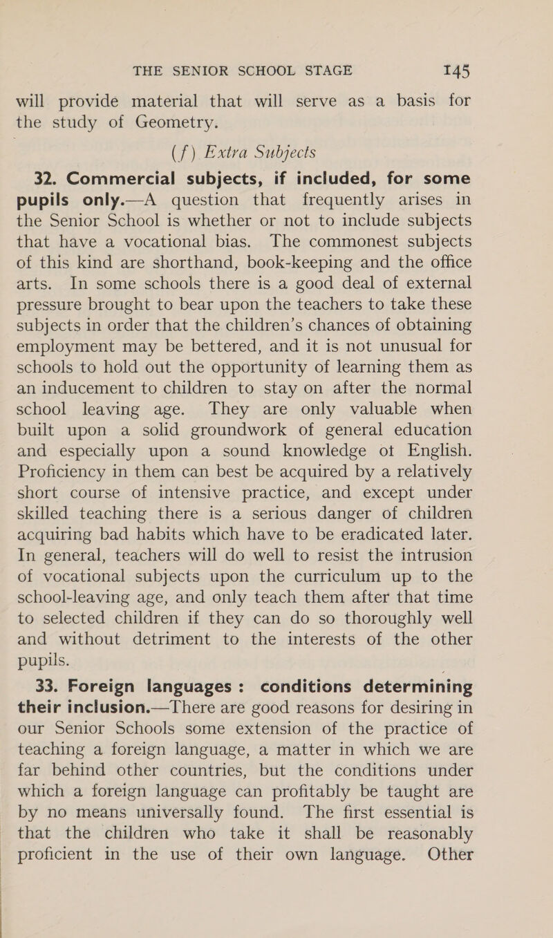 will provide material that will serve as a basis for the study of Geometry. (f) Extra Subjects 32. Commercial subjects, if included, for some pupils only.—A question that frequently arises in the Senior School is whether or not to include subjects that have a vocational bias. The commonest subjects of this kind are shorthand, book-keeping and the office arts. In some schools there is a good deal of external pressure brought to bear upon the teachers to take these subjects in order that the children’s chances of obtaining employment may be bettered, and it is not unusual for schools to hold out the opportunity of learning them as an inducement to children to stay on after the normal school leaving age. They are only valuable when built upon a solid groundwork of general education and especially upon a sound knowledge ot English. Proficiency in them can best be acquired by a relatively short course of intensive practice, and except under skilled teaching there is a serious danger of children acquiring bad habits which have to be eradicated later. In general, teachers will do well to resist the intrusion of vocational subjects upon the curriculum up to the school-leaving age, and only teach them after that time to selected children if they can do so thoroughly well and without detriment to the interests of the other pupils. 33. Foreign languages: conditions determining their inclusion.—There are good reasons for desiring in our Senior Schools some extension of the practice of teaching a foreign language, a matter in which we are far behind other countries, but the conditions under which a foreign language can profitably be taught are by no means universally found. The first essential is that the children who take it shall be reasonably proficient in the use of their own language. Other