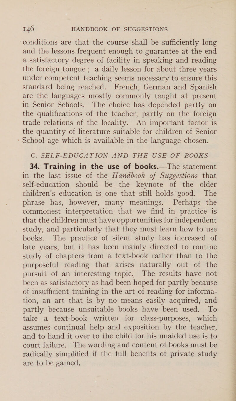 conditions are that the course shall be sufficiently long and the lessons frequent enough to guarantee at the end a satisfactory degree of facility in speaking and reading the foreign tongue ; a daily lesson for about three years under competent teaching seems necessary to ensure this standard being reached. French, German and Spanish are the languages mostly commonly taught at present in Senior Schools. The choice has depended partly on the qualifications of the teacher, partly on the foreign trade relations of the locality. An important factor is the quantity of literature suitable for children of Senior ’ School age which is available in the language chosen. C. SELF-EDUCAT ION AND: THE USE OF BOGES 34. Training in the use of books.—The statement in the last issue of the Handbook of Suggestions that self-education should be the keynote of the older children’s education is one. that still holds good. The phrase has, however, many meanings. Perhaps the commonest interpretation that we find in practice is that the children must have opportunities for independent study, and particularly that they must learn how to use books. The practice of silent study has increased of late years, but it has been mainly directed to routine study of chapters from a text-book rather than to the purposeful reading that arises naturally out of the pursuit of an interesting topic. The results have not been as satisfactory as had been hoped for partly because of insufficient training in the art of reading for informa- tion, an art that is by no means easily acquired, and partly because unsuitable books have been used. To take a text-book written for class-purposes, which assumes continual help and exposition by the teacher, and to hand it over to the child for his unaided use is to court failure. The wording and content of books must be radically simplified if the full benefits of private study are to be gained.