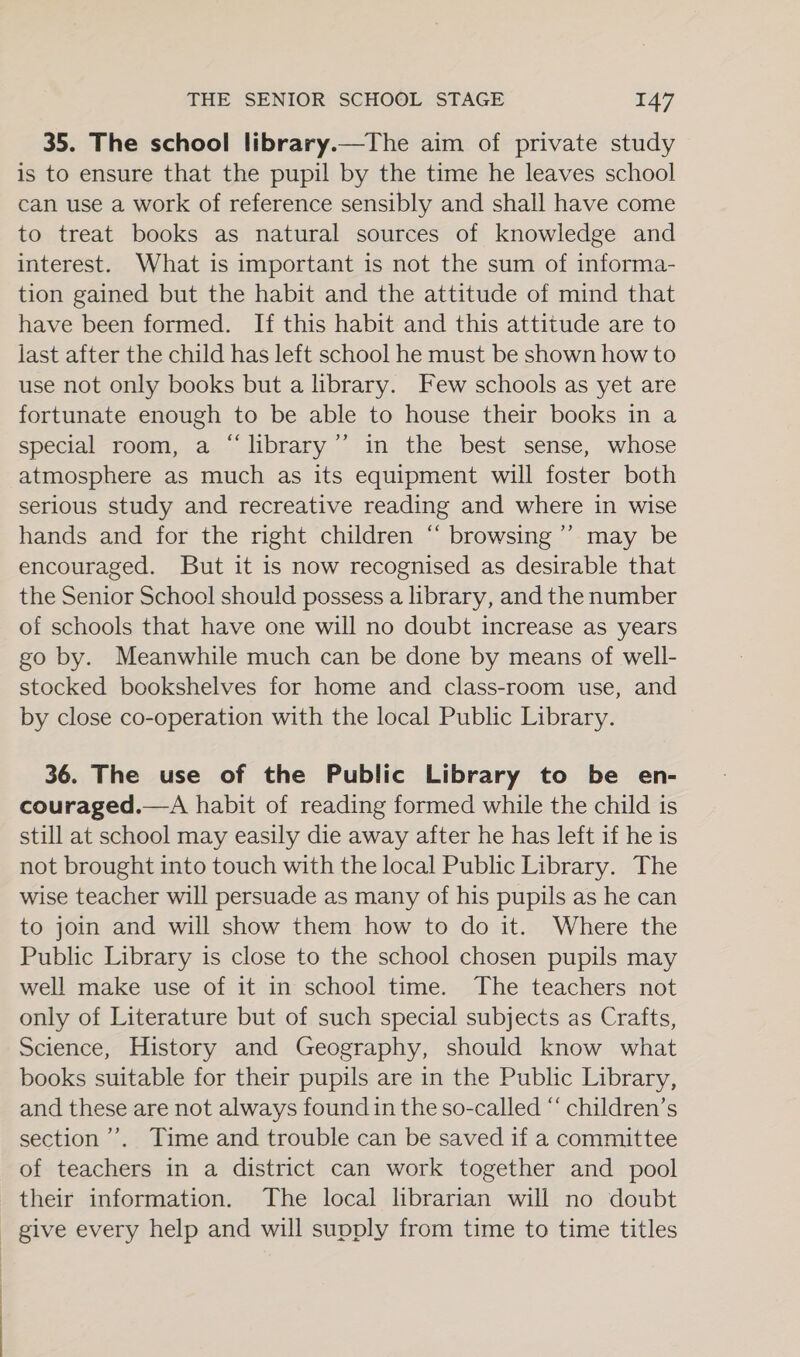 35. The school library.—The aim of private study is to ensure that the pupil by the time he leaves school can use a work of reference sensibly and shall have come to treat books as natural sources of knowledge and interest. What is important is not the sum of informa- tion gained but the habit and the attitude of mind that have been formed. If this habit and this attitude are to last after the child has left school he must be shown how to use not only books but a library. Few schools as yet are fortunate enough to be able to house their books in a special room, a “library’”’ in the best sense, whose atmosphere as much as its equipment will foster both serious study and recreative reading and where in wise hands and for the right children “ browsing ’’ may be encouraged. But it is now recognised as desirable that the Senior School should possess a library, and the number of schools that have one will no doubt increase as years go by. Meanwhile much can be done by means of well- stocked bookshelves for home and class-room use, and by close co-operation with the local Public Library. 36. The use of the Public Library to be en- couraged.—A habit of reading formed while the child is still at school may easily die away after he has left if he is not brought into touch with the local Public Library. The wise teacher will persuade as many of his pupils as he can to join and will show them how to do it. Where the Public Library is close to the school chosen pupils may well make use of it in school time. The teachers not only of Literature but of such special subjects as Crafts, Science, History and Geography, should know what books suitable for their pupils are in the Public Library, and these are not always found in the so-called “‘ children’s section’. Time and trouble can be saved if a committee of teachers in a district can work together and pool their information. The local librarian will no doubt - give every help and will supply from time to time titles