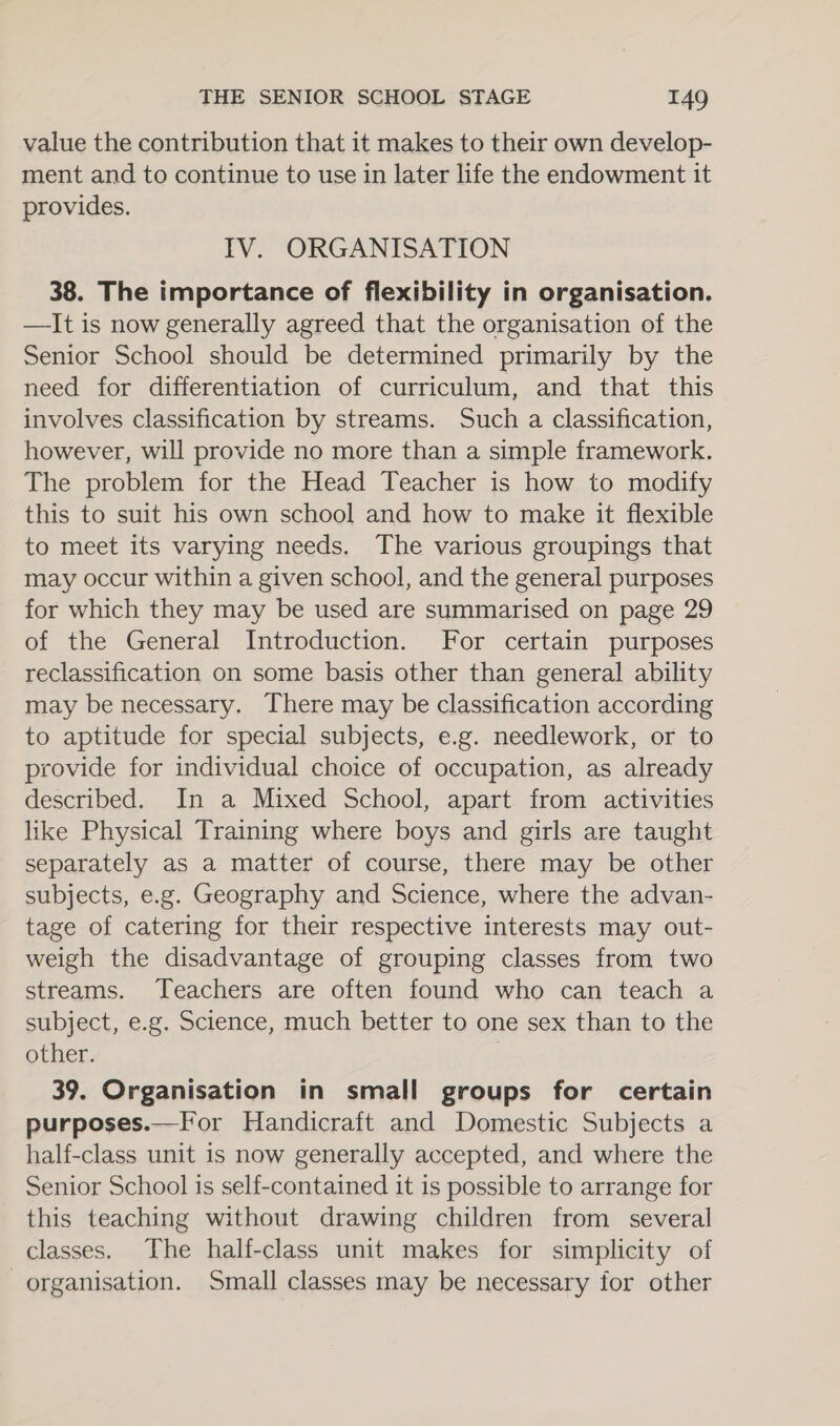 value the contribution that it makes to their own develop- ment and to continue to use in later life the endowment it provides. IV. ORGANISATION 38. The importance of flexibility in organisation. —It is now generally agreed that the organisation of the Senior School should be determined primarily by the need for differentiation of curriculum, and that this involves classification by streams. Such a classification, however, will provide no more than a simple framework. The problem for the Head Teacher is how to modify this to suit his own school and how to make it flexible to meet its varying needs. The various groupings that may occur within a given school, and the general purposes for which they may be used are summarised on page 29 of the General Introduction. For certain purposes reclassification on some basis other than general ability may be necessary. There may be classification according to aptitude for special subjects, e.g. needlework, or to provide for individual choice of occupation, as already described. In a Mixed School, apart from activities like Physical Training where boys and girls are taught separately as a matter of course, there may be other subjects, e.g. Geography and Science, where the advan- tage of catering for their respective interests may out- weigh the disadvantage of grouping classes from two streams. Teachers are often found who can teach a subject, e.g. Science, much better to one sex than to the other. 39. Organisation in small groups for certain purposes.—fFor Handicraft and Domestic Subjects a half-class unit is now generally accepted, and where the Senior School is self-contained it is possible to arrange for this teaching without drawing children from several classes. The half-class unit makes for simplicity of organisation. Small classes may be necessary for other
