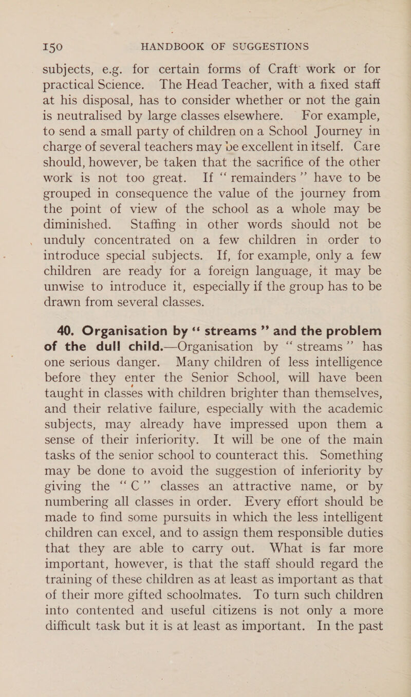 subjects, e.g. for certain forms of Craft work or for practical Science. The Head Teacher, with a fixed staff at his disposal, has to consider whether or not the gain is neutralised by large classes elsewhere. For example, to send a small party of children on a School Journey in charge of several teachers may ve excellent in itself. Care should, however, be taken that the sacrifice of the other work is not too great. If “ remainders’ have to be grouped in consequence the value of the journey from the point of view of the school as a whole may be diminished. Staffing in other words should not be unduly concentrated on a few children in order to introduce special subjects. If, for example, only a few children are ready for a foreign language, it may be unwise to introduce it, especially if the group has to be drawn from several classes. 40. Organisation by ‘‘ streams ”’ and the problem of the dull child.—Organisation by “ streams’’ has one serious danger. Many children of less intelligence before they enter the Senior School, will have been taught in classes with children brighter than themselves, and their relative failure, especially with the academic subjects, may already have impressed upon them a sense of their inferiority. It will be one of the main tasks of the senior school to counteract this. Something may be done to avoid the suggestion of inferiority by giving the “C” classes an attractive name, or by numbering all classes in order. Every effort should be made to find some pursuits in which the less intelligent children can excel, and to assign them responsible duties that they are able to carry out. What is far more important, however, is that the staff should regard the training of these children as at least as important as that of their more gifted schoolmates. To turn such children into contented and useful citizens is not only a more difficult task but it is at least as important. In the past