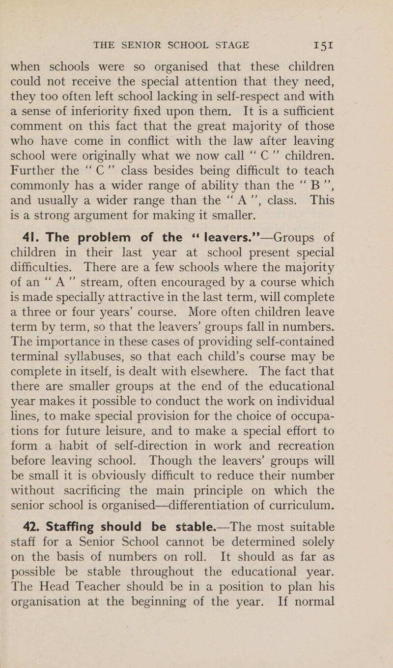 when schools were so organised that these children could not receive the special attention that they need, they too often left school lacking in self-respect and with a sense of inferiority fixed upon them. It is a sufficient comment on this fact that the great majority of those who have come in conflict with the law after leaving school were originally what we now call “ C”’ children. Further the “C”’ class besides being difficult to teach commonly has a wider range of ability than the “B”, and usually a wider range than the “A’”’, class. This is a strong argument for making it smaller. 41. The problem of the ‘“ leavers.’’—Groups of children in their last year at school present special difficulties. There are a few schools where the majority of an “A” stream, often encouraged by a course which is made specially attractive in the last term, will complete a three or four years’ course. More often children leave term by term, so that the leavers’ groups fall in numbers. The importance in these cases of providing self-contained terminal syllabuses, so that each child’s course may be complete in itself, is dealt with elsewhere. The fact that there are smaller groups at the end of the educational year makes it possible to conduct the work on individual lines, to make special provision for the choice of occupa- tions for future leisure, and to make a special effort to form a habit of self-direction in work and recreation before leaving school. Though the leavers’ groups will be small it is obviously difficult to reduce their number without sacrificing the main principle on which the senior school is organised—differentiation of curriculum. 42. Staffing should be stable.—The most suitable staff for a Senior School cannot be determined solely on the basis of numbers on roll. It should as far as possible be stable throughout the educational year. The Head Teacher should be in a position to plan his organisation at the beginning of the year. If normal
