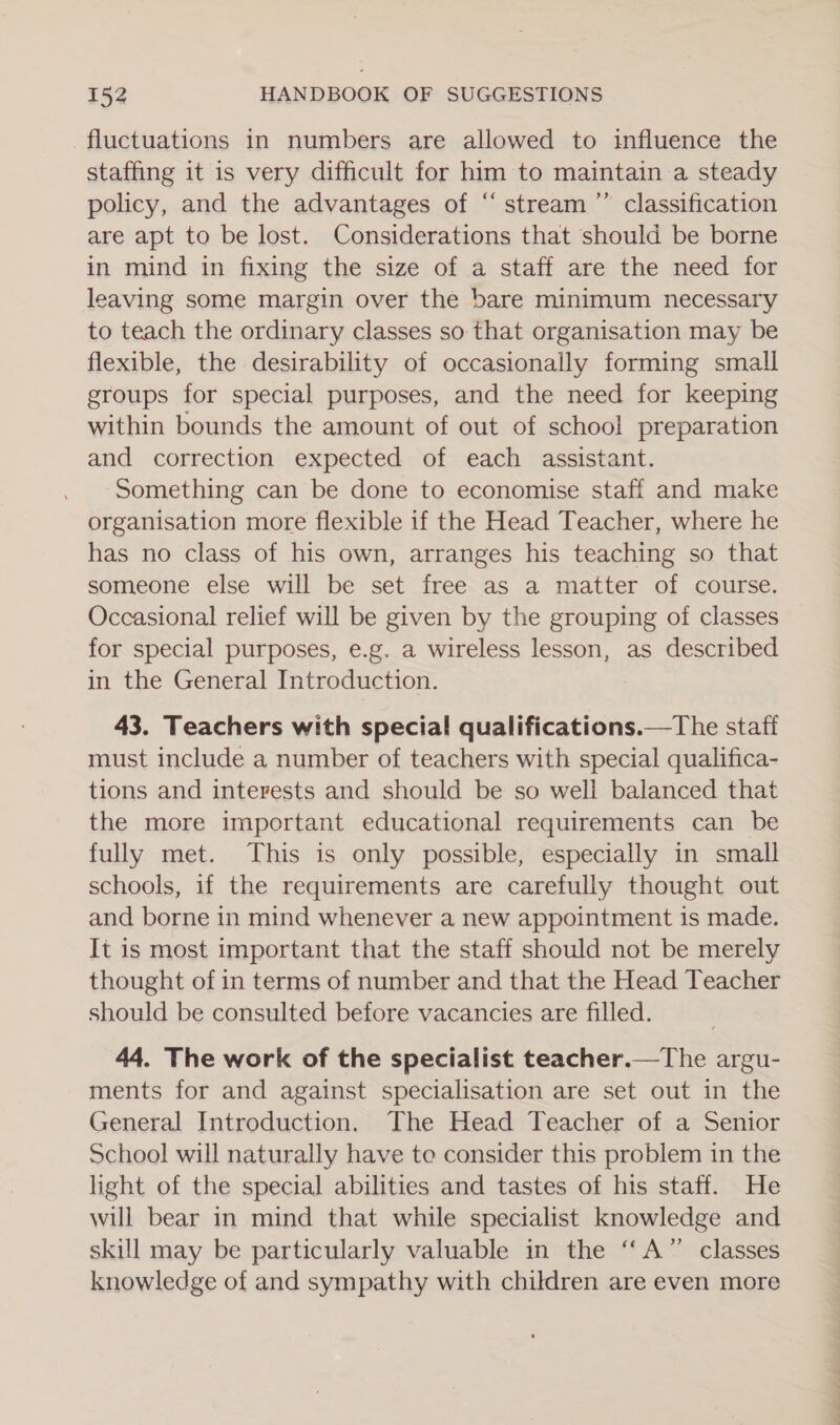 fluctuations in numbers are allowed to influence the staffing it is very difficult for him to maintain a steady policy, and the advantages of “stream” classification are apt to be lost. Considerations that should be borne in mind in fixing the size of a staff are the need for leaving some margin over the bare minimum necessary to teach the ordinary classes so that organisation may be flexible, the desirability of occasionally forming small groups for special purposes, and the need for keeping within bounds the amount of out of school preparation and correction expected of each assistant. Something can be done to economise staff and make organisation more flexible if the Head Teacher, where he has no class of his own, arranges his teaching so that someone else will be set free as a matter of course. Occasional relief will be given by the grouping of classes for special purposes, e.g. a wireless lesson, as described in the General Introduction. 43. Teachers with special qualifications.—The staff must include a number of teachers with special qualifica- tions and interests and should be so well balanced that the more important educational requirements can be fully met. This is only possible, especially in small schools, if the requirements are carefully thought out and borne in mind whenever a new appointment is made. It is most important that the staff should not be merely thought of in terms of number and that the Head Teacher should be consulted before vacancies are filled. 44. The work of the specialist teacher.—The argu- ments for and against specialisation are set out in the General Introduction. The Head Teacher of a Senior School will naturally have te consider this problem in the light of the special abilities and tastes of his staff. He will bear in mind that while specialist knowledge and skill may be particularly valuable in the “A” classes knowledge of and sympathy with children are even more , 7™