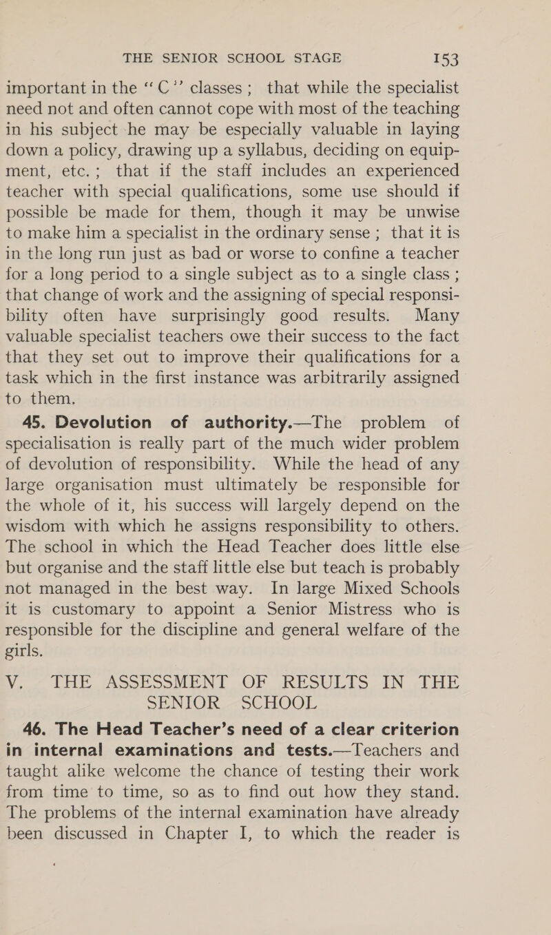 important in the ‘‘C’’ classes; that while the specialist need not and often cannot cope with most of the teaching in his subject -he may be especially valuable in laying down a policy, drawing up a syllabus, deciding on equip- ment, etc.; that if the staff includes an experienced teacher with special qualifications, some use should if possible be made for them, though it may be unwise to make him a specialist in the ordinary sense ; that it is in the long run just as bad or worse to confine a teacher for a long period to a single subject as to a single class ; that change of work and the assigning of special responsi- bility often have surprisingly good results. Many valuable specialist teachers owe their success to the fact that they set out to improve their qualifications for a task which in the first instance was arbitrarily assigned to them. 45. Devolution of authority.—The problem of specialisation is really part of the much wider problem of devolution of responsibility. While the head of any large organisation must ultimately be responsible for the whole of it, his success will largely depend on the wisdom with which he assigns responsibility to others. The school in which the Head Teacher does little else but organise and the staff little else but teach is probably not managed in the best way. In large Mixed Schools it is customary to appoint a Senior Mistress who is responsible for the discipline and general welfare of the girls. Vo, LE ASSESSMENT OF JRESULTS -EN tHE SENTOR,- oC HOOL 46. The Head Teacher’s need of a clear criterion in internal examinations and tests.—Teachers and taught alike welcome the chance of testing their work from time to time, so as to find out how they stand. The problems of the internal examination have already been discussed in Chapter I, to which the reader is