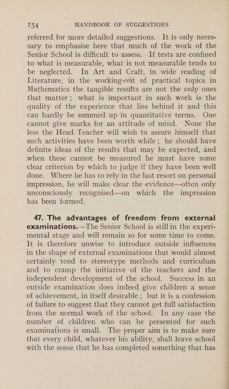 referred for more detailed suggestions. It is only neces- sary to emphasise here that much of the work of the Senior School is difficult to assess. If tests are confined to what is measurable, what is not measurable tends to be neglected. In Art and Craft, in wide reading of Literature, in the working-out of practical topics in Mathematics the tangible results are not the only ones that matter; what is important in such work is the quality of the experience that lies behind it and this can hardly be summed up in quantitative terms. One cannot give marks for an attitude of mind. None the less the Head Teacher will wish to assure himself that such activities have been worth while; he should have definite ideas of the results that may be expected, and when these cannot be measured he must have some clear criterion by which to judge if they have been well done. Where he has to rely in the last resort on personal impression, he will make clear the evidence—often only unconsciously recognised—on which the impression has been formed. 47. The advantages of freedom from external examinations.—The Senior School is still in the experi- mental stage and will remain so for some time to come. It is therefore unwise to introduce outside influences in the shape of external examinations that would almost certainly tend to stereotype methods and curriculum and to cramp the initiative of the teachers and the independent development of the school. Success in an outside examination does indeed give children a sense of achievement, in itself desirable ; but it is a confession of failure to suggest that they cannot get full satisfaction from the normal work of the school. In any case the number of children who can be presented for such examinations is small. The proper aim is to make sure that every child, whatever his ability, shall leave school with the sense that he has completed something that has