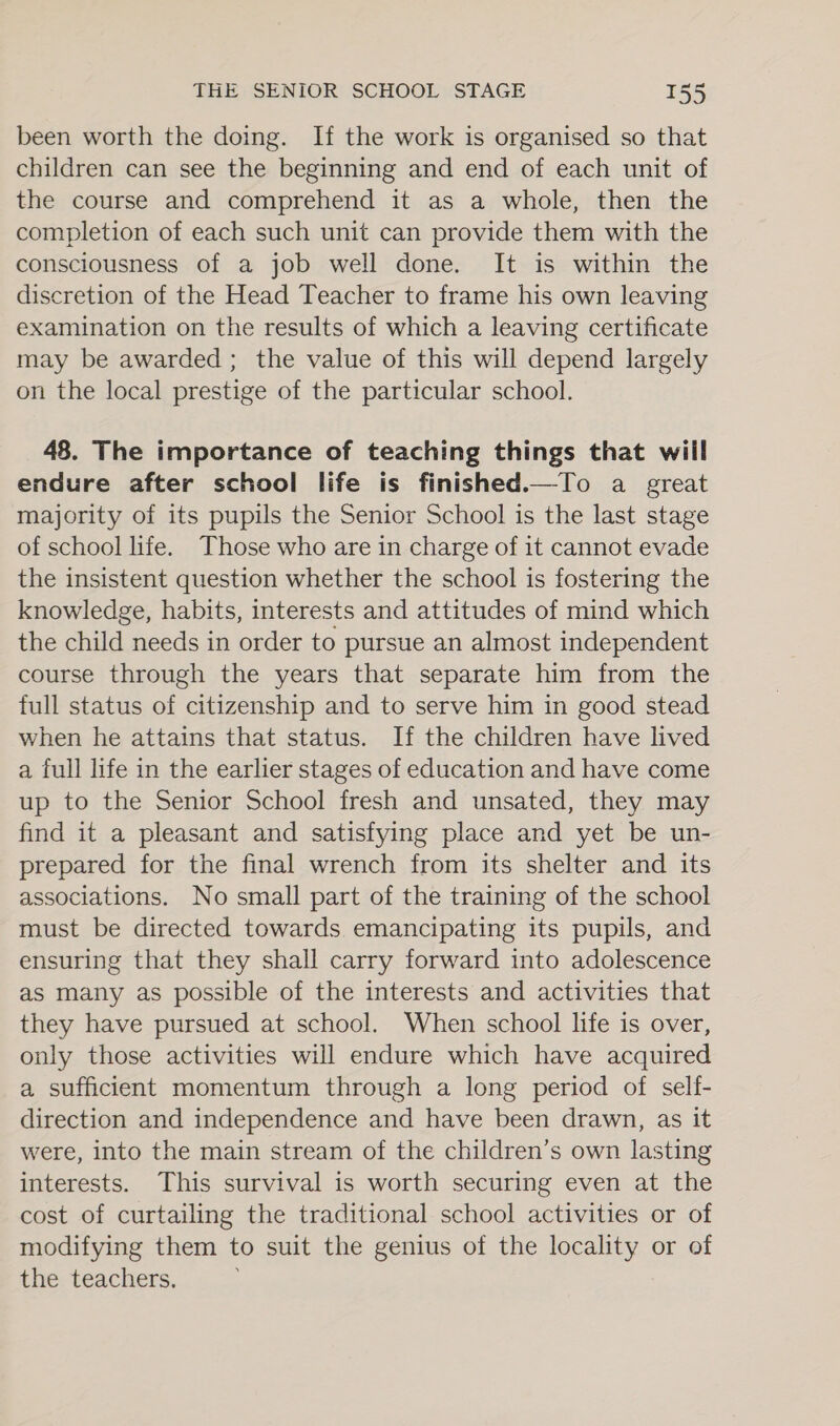 been worth the doing. If the work is organised so that children can see the beginning and end of each unit of the course and comprehend it as a whole, then the completion of each such unit can provide them with the consciousness of a job well done. It is within the discretion of the Head Teacher to frame his own leaving examination on the results of which a leaving certificate may be awarded ; the value of this will depend largely on the local prestige of the particular school. 48. The importance of teaching things that will endure after school life is finished.—To a great majority of its pupils the Senior School is the last stage of school life. Those who are in charge of it cannot evade the insistent question whether the school is fostering the knowledge, habits, interests and attitudes of mind which the child needs in order to pursue an almost independent course through the years that separate him from the full status of citizenship and to serve him in good stead when he attains that status. If the children have lived a full life in the earlier stages of education and have come up to the Senior School fresh and unsated, they may find it a pleasant and satisfying place and yet be un- prepared for the final wrench from its shelter and its associations. No small part of the training of the school must be directed towards emancipating its pupils, and ensuring that they shall carry forward into adolescence as many as possible of the interests and activities that they have pursued at school. When school life is over, only those activities will endure which have acquired a sufficient momentum through a long period of self- direction and independence and have been drawn, as it were, into the main stream of the children’s own lasting interests. This survival is worth securing even at the cost of curtailing the traditional school activities or of modifying them to suit the genius of the locality or of the teachers.