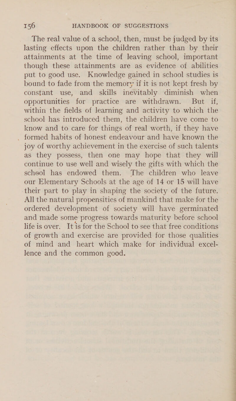 The real value of a school, then, must be judged by its lasting effects upon the children rather than by their attainments at the time of leaving school, important though these attainments are as evidence of abilities put to good use. Knowledge gained in school studies is bound to fade from the memory if it is not kept fresh by constant use, and skills inevitably diminish when opportunities for practice are withdrawn. But if, within the fields of learning and activity to which the school has introduced them, the children have come to know and to care for things of real worth, if they have . formed habits of honest endeavour and have known the joy of worthy achievement in the exercise of such talents as they possess, then one may hope that they will continue to use well and wisely the gifts with which the scheol has endowed them. The children who leave our Elementary Schools at the age of 14 or 15 will have their part to play in shaping the society of the future. All the natural propensities of mankind that make for the ordered development of society will have germinated and made some progress towards maturity before school life is over. It is for the School to see that free conditions of growth and exercise are provided for those qualities of mind and heart which make for individual excel- lence and the common good.