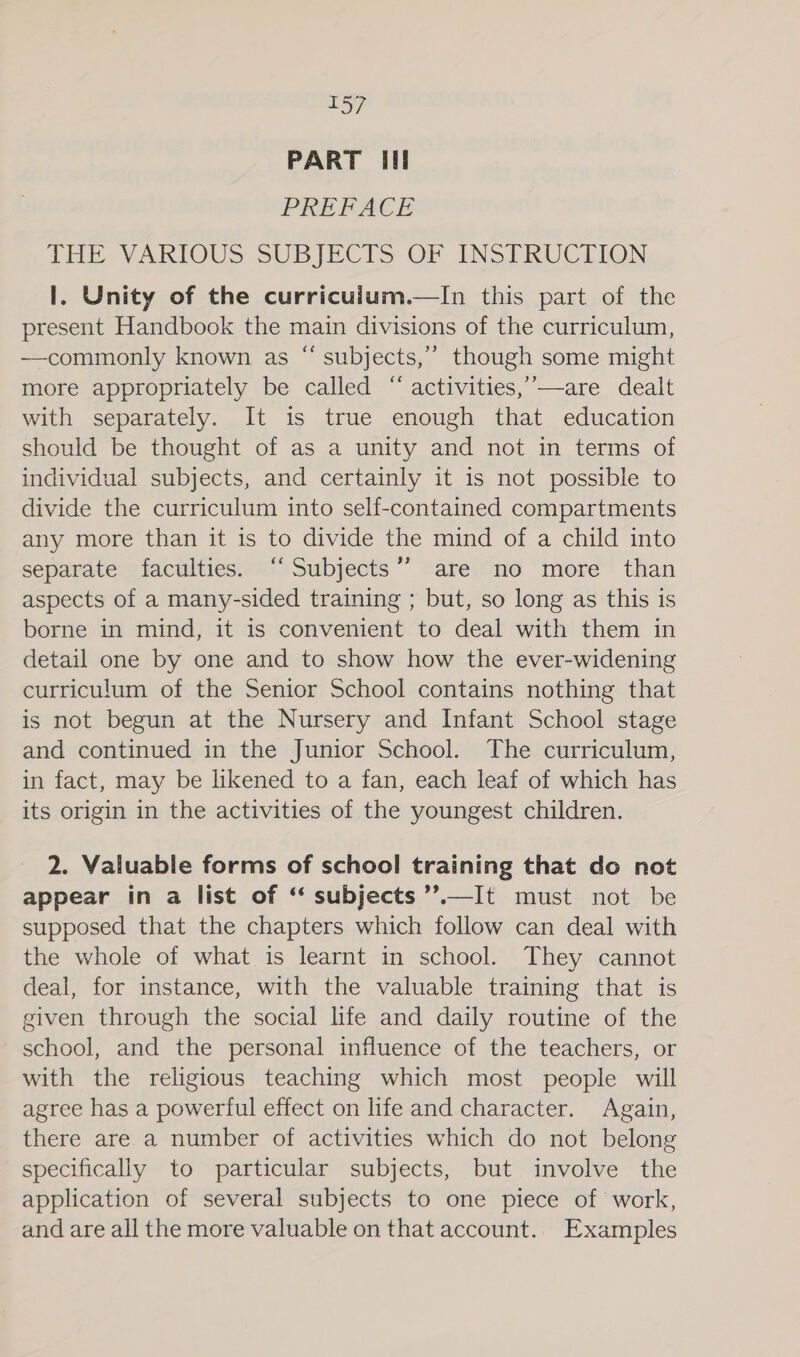 PART Ill PREFACE THE VARIOUS SUBJECTS OF INSTRUCLION I. Unity of the curriculum.—In this part of the present Handbook the main divisions of the curriculum, —commonly known as “ subjects,”’ though some might more appropriately be called “ activities,’—are dealt with separately. It is true enough that education should be thought of as a unity and not in terms of individual subjects, and certainly it is not possible to divide the curriculum into self-contained compartments any more than it is to divide the mind of a child into separate faculties. “Subjects” are no more than aspects of a many-sided training ; but, so long as this is borne in mind, it 1s convenient to deal with them in detail one by one and to show how the ever-widening curriculum of the Senior School contains nothing that is not begun at the Nursery and Infant School stage and continued in the Junior School. The curriculum, in fact, may be likened to a fan, each leaf of which has its origin in the activities of the youngest children. 2. Valuable forms of school training that do not appear in a list of ‘‘ subjects ’’.—It must not be supposed that the chapters which follow can deal with the whole of what is learnt in school. They cannot deal, for instance, with the valuable training that is given through the social life and daily routine of the school, and the personal influence of the teachers, or with the religious teaching which most people will agree has a powertul effect on life and character. Again, there are a number of activities which do not belong specifically to particular subjects, but involve the application of several subjects to one piece of work, and are all the more valuable on that account.. Examples