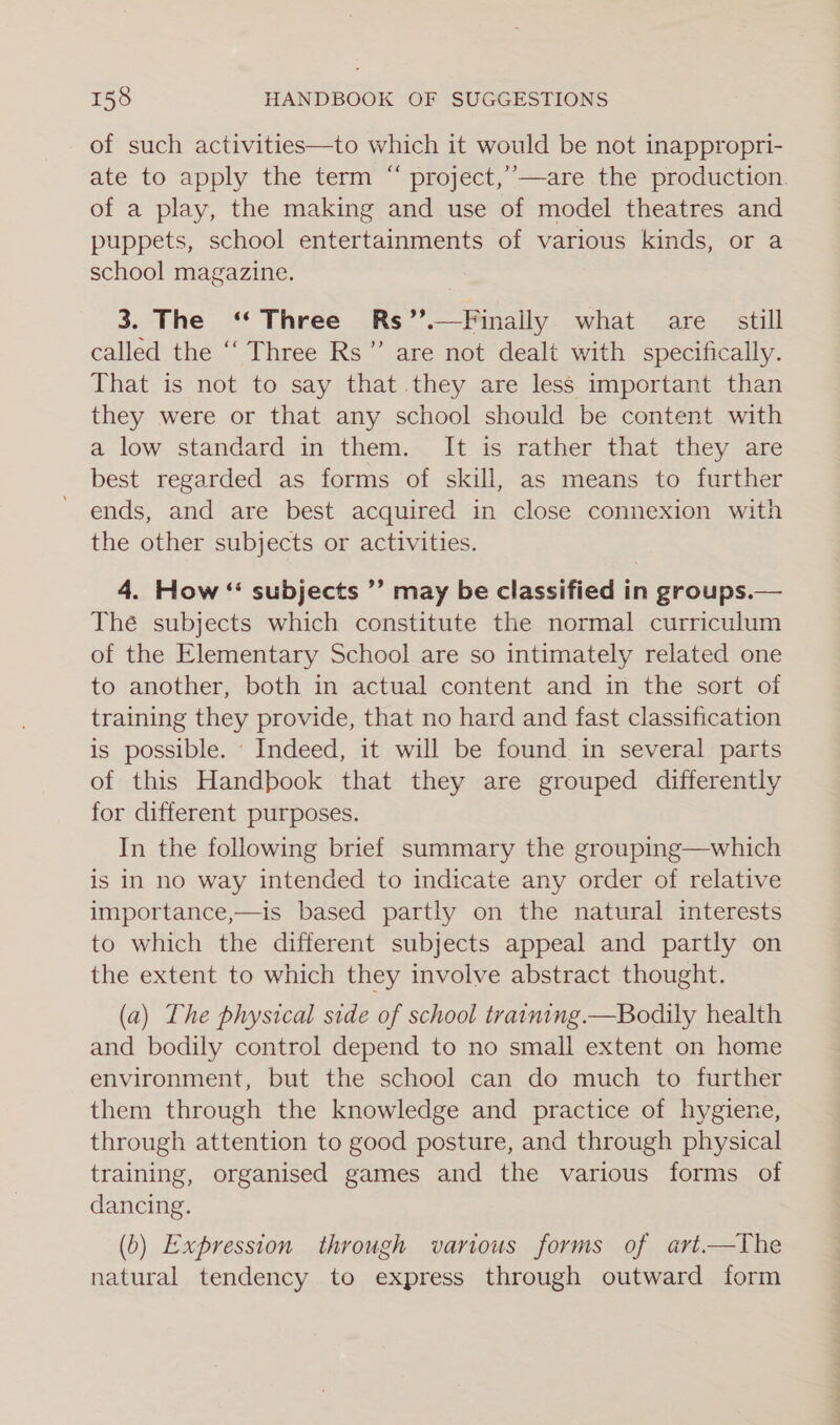 of such activities—to which it would be not inappropri- ate to apply the term “ project,”’—are the production. of a play, the making and use of model theatres and puppets, school entertainments of various kinds, or a school magazine. 3. The ‘* Three Rs’’.—Finally what are. still called the ‘‘ Three Rs” are not dealt with specifically. That is not to say that they are less important than they were or that any school should be content with a low standard in them. It is rather that they are best regarded as forms of skill, as means to further ends, and are best acquired in close connexion with the other subjects or activities. 4. How “ subjects ”’ may be classified in groups.— Thé subjects which constitute the normal curriculum of the Elementary School are so intimately related one to another, both in actual content and in the sort of training they provide, that no hard and fast classification is possible. Indeed, it will be found in several parts of this Handbook that they are grouped differently for different purposes. In the following brief summary the grouping—which is in no way intended to indicate any order of relative importance,—is based partly on the natural interests to which the different subjects appeal and partly on the extent to which they involve abstract thought. (a) The physical side of school training —Bodily health and bodily control depend to no small extent on home environment, but the school can do much to further them through the knowledge and practice of hygiene, through attention to good posture, and through physical training, organised games and the various forms of dancing. (b) Expression through various forms of art—The natural tendency to express through outward form