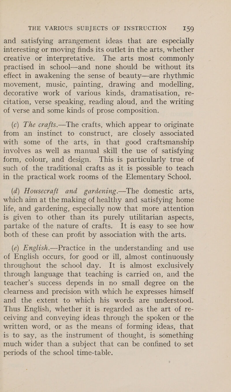 and satisfying arrangement ideas that are especially interesting or moving finds its outlet in the arts, whether creative or interpretative. The arts most commonly practised in school—and none should be without its effect in awakening the sense of beauty—are rhythmic movement, music, painting, drawing and modelling, decorative work of various kinds, dramatisation, re- citation, verse speaking, reading aloud, and the writing of verse and some kinds of prose composition. (c) The crafts —The crafts, which appear to originate from an instinct to construct, are closely associated with some of the arts, in that good craftsmanship involves as well as manual skill the use of satisfying form, colour, and design. This is particularly true of such of the traditional crafts as it is possible to teach in the practical work rooms of the Elementary School. (2d) Housecraft and gardening—The domestic arts, which aim at the making of healthy and satisfying home life, and gardening, especially now that more attention is given to other than its purely utilitarian aspects, partake of the nature of crafts. It is easy to see how both of these can profit by association with the arts. (e) English.—Practice in the understanding and use of English occurs, for good or ill, almost continuously throughout the school day. It is almost exclusively through language that teaching is carried on, and the teacher’s success depends in no small degree on the clearness and precision with which he expresses himself and the extent to which his words are understood. Thus English, whether it is regarded as the art of re- ceiving and conveying ideas through the spoken or the written word, or as the means of forming ideas, that is to say, as the instrument of thought, is something much wider than a subject that can be confined to set periods of the school time-table.