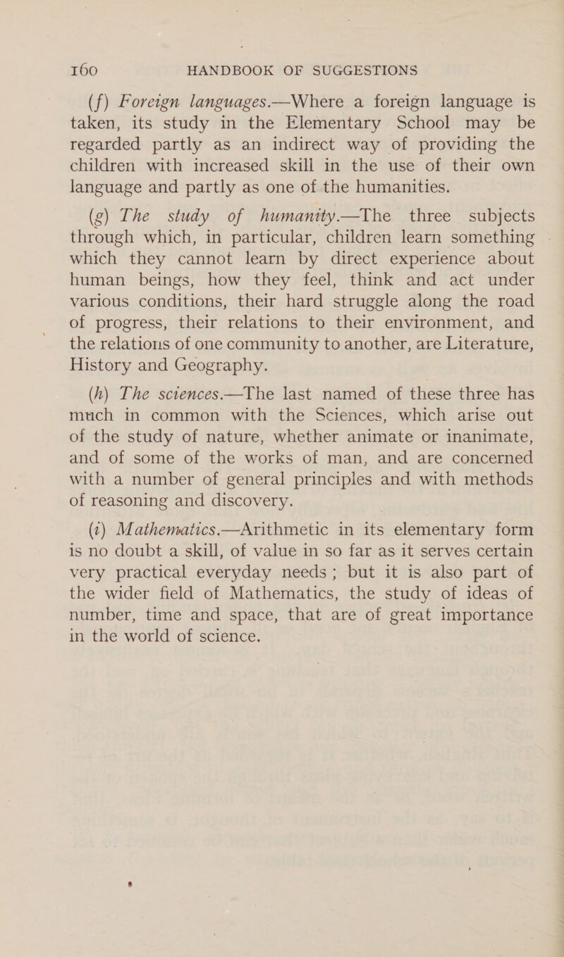 (f) Foreign languages.—Where a foreign language is taken, its study in the Elementary School may be regarded partly as an indirect way of providing the children with increased skill in the use of their own language and partly as one of the humanities. (g) The study of humamty.—The three subjects through which, in particular, children learn something | which they cannot learn by direct experience about human beings, how they feel, think and act under various conditions, their hard struggle along the road of progress, their relations to their environment, and the relations of one community to another, are Literature, History and Geography. (h) The sctences—The last named of these three has much in common with the Sciences, which arise out of the study of nature, whether animate or inanimate, and of some of the works of man, and are concerned with a number of general principles and with methods of reasoning and discovery. (¢) Mathematics.—Arithmetic in its elementary form is no doubt a skill, of value in so far as it serves certain very practical everyday needs; but it is also part of the wider field of Mathematics, the study of ideas of number, time and space, that are of great importance in the world of science.
