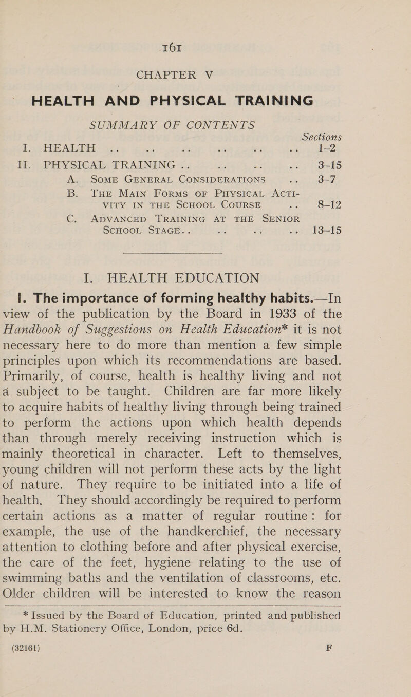 CHAPTER V HEALTH AND PHYSICAL TRAINING SUMMARY.OF CONTENTS Sections Pot ARH * se: Se x ae ae N 1—2 Tl. -PHYSICAL. TRAINING -... &lt; a a5 3-15 A. SoME GENERAL CONSIDERATIONS = 3-7 B. THE Matin Forms or Puysicat ACTI- VITY IN THE SCHOOL COURSE es 8-12 C. ADVANCED TRAINING AT THE SENIOR ScHOOL STAGE. . aes % sewn L3=15  I. HEALTH EDUCATION i. The importance of forming healthy habits.—In view of the publication by the Board in 1933 of the Handbook of Suggestions on Health Education* it is not necessary here to do more than mention a few simple principles upon which its recommendations are based. Primarily, of course, health is healthy living and not a subject to be taught. Children are far more likely to acquire habits of healthy living through being trained to perform the actions upon which health depends than through merely receiving instruction which is mainly theoretical in character. Left to themselves, young children will not perform these acts by the light of nature. They require to be initiated into a life of health. They should accordingly be required to perform certain actions as a matter of regular routine: for example, the use of the handkerchief, the necessary attention to clothing before and after physical exercise, the care of the feet, hygiene relating to the use of swimming baths and the ventilation of classrooms, etc. Older children will be interested to know the reason  *TIssued by the Board of Education, printed and published by H.M. Stationery Office, London, price 6d. (32161) F