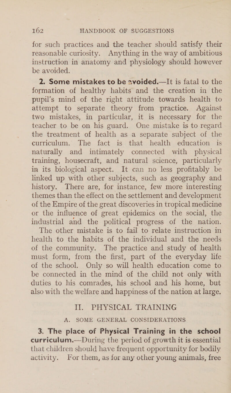 for such practices and the teacher should satisfy their reasonable curiosity. Anything in the way of ambitious instruction in anatomy and physiology should however be avoided. 2. Some mistakes to be avoided.—It is fatal to the formation of healthy habits and the creation in the pupil’s mind of the right attitude towards health to attempt to separate theory from practice. Against two mistakes, in particular, it is necessary for the teacher to be on his guard. One mistake is to regard the treatment of health as a separate subject of the curriculum. The fact is that health education is naturally and intimately connected with physical training, housecraft, and natural science, particularly in its biological aspect. It can no less profitably be linked up with other subjects, such as geography and history. There are, for instance, few more interesting themes than the effect on the settlement and development of the Empire of the great discoveries in tropical medicine or the influence of great epidemics on the social, the industrial and the political progress of the nation. The other mistake is to fail to relate instruction in health to the habits of the individual and the needs of the community. The practice and study of health must form, from the first, part of the everyday life of the school. Only so will health education come to be connected in the mind of the child not only with duties to his comrades, his school and his home, but also with the welfare and happiness of the nation at large. Il. PHYSICAL TRAINING A. SOME GENERAL CONSIDERATIONS 3. The place of Physical Training in the school curriculum.—During the period of growth it is essential that children should have frequent opportunity for bodily activity. or them, as for any other young animals, free