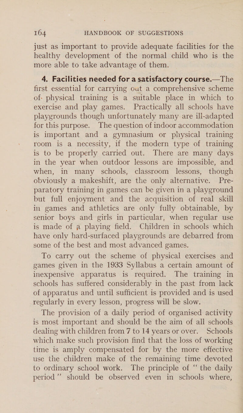 just as important to provide adequate facilities for the healthy development of the normal child who is the more able to take advantage of them. 4. Facilities needed for a satisfactory course.—The first essential for carrying out a comprehensive scheme of- physical training is a suitable place in which to exercise and play games. Practically all schools have playgrounds though unfortunately many are ill-adapted for this purpose. The question of indoor accommodation is important and a gymnasium or physical training room is a necessity, if the modern type of training is to be properly carried out. There are many days in the year when outdoor lessons are impossible, and when, in many schools, classroom lessons, though obviously a makeshift, are the only alternative. Pre- paratory training in games can be given in a playground but full enjoyment and the acquisition of real skill in games and athletics are only fully obtainable, by senior boys and girls in particular, when regular use is made of a playing field. Children in schools which have only hard-surfaced playgrounds are debarred from some of the best and most advanced games. To carry out the scheme of physical exercises and games given in the 1933 Syllabus a certain amount of inexpensive apparatus is required. The training in schools has suffered considerably in the past from lack of apparatus and until sufficient is provided and is used regularly in every lesson, progress will be slow. The provision of a daily period of organised activity is most important and should be the aim of all schools dealing with children from 7 to 14 years or over. Schools which make such provision find that the loss of working time is amply compensated for by the more effective use the children make of the remaining time devoted to ordinary school work. The principle of “ the daily period’ should be observed even in schools where,