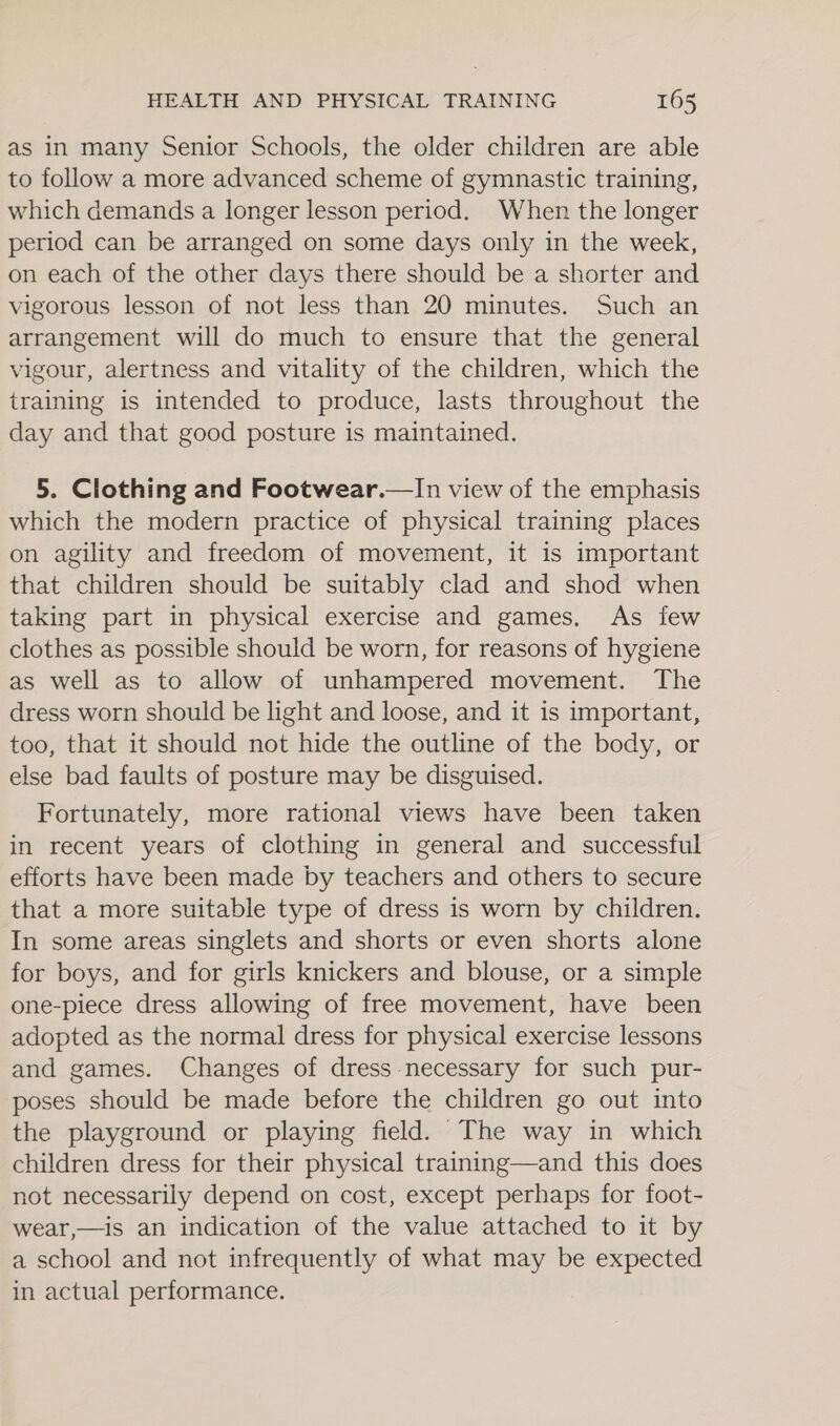as in many Senior Schools, the older children are able to follow a more advanced scheme of gymnastic training, which demands a longer lesson period. When the longer period can be arranged on some days only in the week, on each of the other days there should be a shorter and vigorous lesson of not less than 20 minutes. Such an arrangement will do much to ensure that the general vigour, alertness and vitality of the children, which the training is intended to produce, lasts throughout the day and that good posture is maintained. 5. Clothing and Footwear.—In view of the emphasis which the modern practice of physical training places on agility and freedom of movement, it is important that children should be suitably clad and shod when taking part in physical exercise and games, As few clothes as possible should be worn, for reasons of hygiene as well as to allow of unhampered movement. The dress worn should be light and loose, and it is important, too, that it should not hide the outline of the body, or else bad faults of posture may be disguised. Fortunately, more rational views have been taken in recent years of clothing in general and successful efforts have been made by teachers and others to secure that a more suitable type of dress is worn by children. In some areas singlets and shorts or even shorts alone for boys, and for girls knickers and blouse, or a simple one-piece dress allowing of free movement, have been adopted as the normal dress for physical exercise lessons and games. Changes of dress necessary for such pur- poses should be made before the children go out into the playground or playing field. The way in which children dress for their physical training—and this does not necessarily depend on cost, except perhaps for foot- wear,—is an indication of the value attached to it by a school and not infrequently of what may be expected in actual performance.