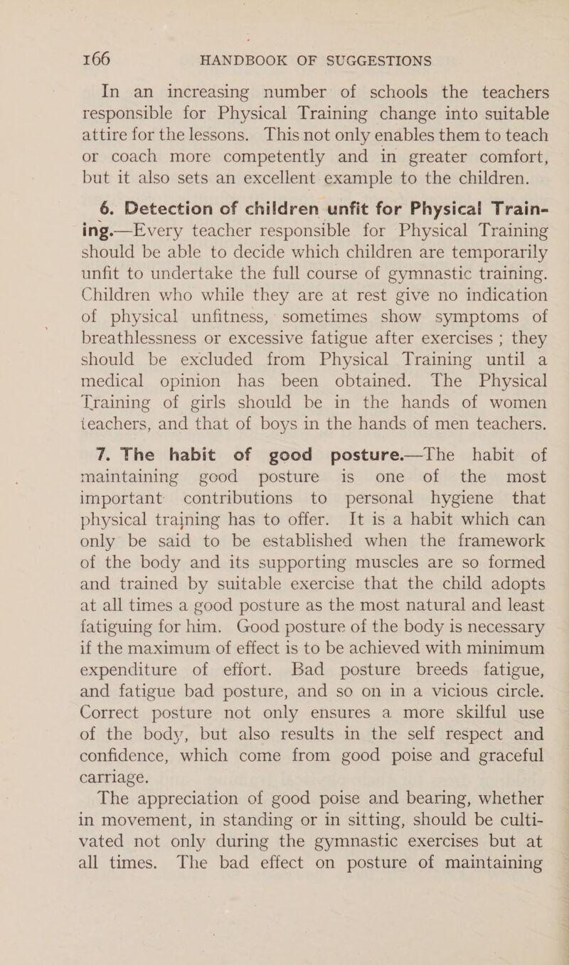 In an increasing number of schools the teachers responsible for Physical Training change into suitable attire for the lessons. This not only enables them to teach or coach more competently and in greater comfort, but it also sets an excellent example to the children. 6. Detection of children unfit for Physical Train- ing.—Every teacher responsible for Physical Training should be able to decide which children are temporarily unfit to undertake the full course of gymnastic training. Children who while they are at rest give no indication of physical unfitness, sometimes show symptoms of breathlessness or excessive fatigue after exercises ; they should be excluded from Physical Training until a medical opinion has been obtained. The Physical Training of girls should be in the hands of women teachers, and that of boys in the hands of men teachers. 7. The habit of good posture.—The habit of maintaining good posture is one of the most important contributions to personal hygiene that physical trajning has to offer. It is a habit which can only be said to be established when the framework of the body and its supporting muscles are so formed and trained by suitable exercise that the child adopts at all times a good posture as the most natural and least fatiguing for him. Good posture of the body is necessary if the maximum of effect is to be achieved with minimum expenditure of effort. Bad posture breeds fatigue, and fatigue bad posture, and so on in a vicious circle. Correct posture not only ensures a more skilful use of the body, but also results in the self respect and confidence, which come from good poise and graceful carriage, The appreciation of good poise and bearing, whether in movement, in standing or in sitting, should be culti- vated not only during the gymnastic exercises but at all times. The bad effect on posture of maintaining