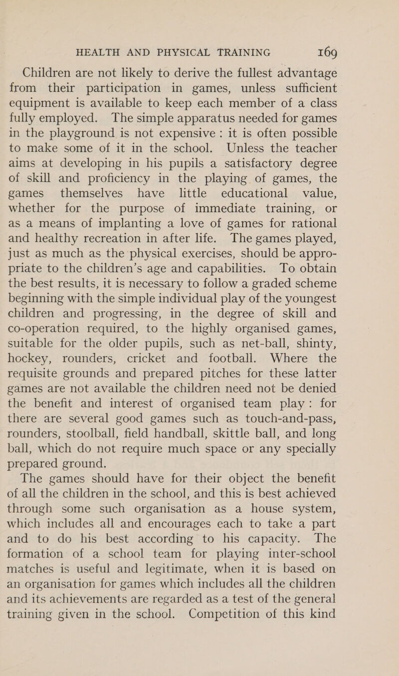 Children are not likely to derive the fullest advantage from their participation in games, unless sufficient equipment is available to keep each member of a class fully employed. The simple apparatus needed for games in the playground is not expensive : it is often possible to make some of it in the school. Unless the teacher aims at developing in his pupils a satisfactory degree of skill and proficiency in the playing of games, the games themselves have little educational value, whether for the purpose of immediate training, or as a means of implanting a love of games for rational and healthy recreation in after life. The games played, just as much as the physical exercises, should be appro- priate to the children’s age and capabilities. To obtain the best results, it is necessary to follow a graded scheme beginning with the simple individual play of the youngest children and progressing, in the degree of skill and co-operation required, to the highly organised games, suitable for the older pupils, such as net-ball, shinty, hockey, rounders, cricket and football. Where the requisite grounds and prepared pitches for these latter games are not available the children need not be denied the benefit and interest of organised team play: for there are several good games such as touch-and-pass, rounders, stoolball, field handball, skittle ball, and long ball, which do not require much space or any specially prepared ground, The games should have for their object the benefit of all the children in the school, and this is best achieved through some such organisation as a house system, which includes all and encourages each to take a part and to do his best according to his capacity. The formation of a school team for playing inter-school matches is useful and legitimate, when it is based on an organisation for games which includes all the children and its achievements are regarded as a test of the general training given in the school. Competition of this kind