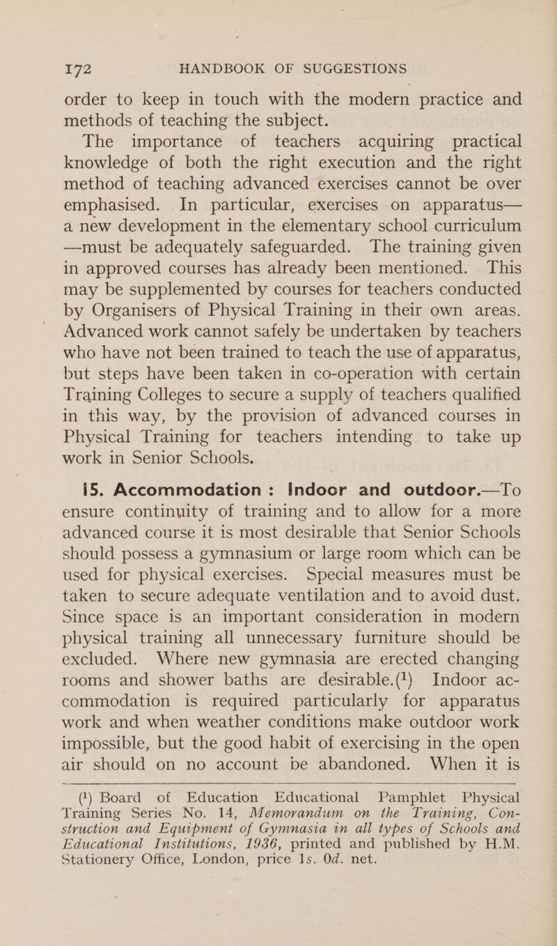 order to keep in touch with the modern practice and methods of teaching the subject. The importance of teachers acquiring practical knowledge of both the right execution and the right method of teaching advanced exercises cannot be over emphasised. .In particular, exercises on apparatus— a new development in the elementary school curriculum —must be adequately safeguarded. The training given in approved courses has already been mentioned. This may be supplemented by courses for teachers conducted by Organisers of Physical Training in their own areas. Advanced work cannot safely be undertaken by teachers who have not been trained to teach the use of apparatus, but steps have been taken in co-operation with certain Training Colleges to secure a supply of teachers qualified in this way, by the provision of advanced courses in Physical Training for teachers intending. to take up work in Senior Schools. i5. Accommodation : Indoor and outdoor.—To ensure continuity of training and to allow for a more advanced course it is most desirable that Senior Schools should possess a gymnasium or large room which can be used for physical exercises. Special measures must be taken to secure adequate ventilation and to avoid dust. Since space is an important consideration in modern physical training all unnecessary furniture should be excluded. Where new gymnasia are erected changing rooms and shower baths are desirable.(1) Indoor ac- commodation is required particularly for apparatus work and when weather conditions make outdoor work impossible, but the good habit of exercising in the open air should on no account be abandoned. When it is (‘) Board of Education Educational Pamphlet Physical Training Series No. 14, Memorandum on the Training, Con- styvuction and Equipment of Gymnasia in all types of Schools and Educational Institutions, 1936, printed and published by H.M. Stationery Office, London, price Is. Od. net.  