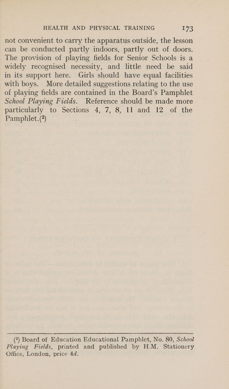 not convenient to carry the apparatus outside, the lesson can be conducted partly indoors, partly out of doors. The provision of playing fields for Senior Schools is a widely recognised necessity, and little need be said in its support here. Girls should have equal facilities with boys. More detailed suggestions relating to the use of playing fields are contained in the Board’s Pamphlet School Playing Fields. Reference should be made more - particularly to Sections 4, 7, 8, 11 and 12 of the Pamphlet. (?) (?) Board of Education Educational Pamphlet, No. 80, School Playing Fields, printed and published by H.M. Stationery Office, London, price 4d.