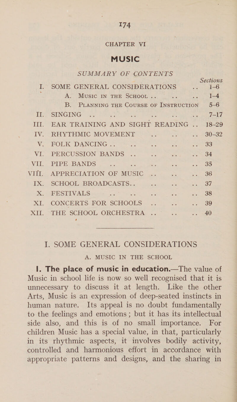 CHAPTER VI MUSIC SUMMARY OF CONTENTS Sections I. SOME GENERAL CONSIDERATIONS ae 1-6 f A. Music In THE SCHOOL .. - ia 1-4 B. PLANNING THE COURSE OF INSTRUCTION 5-6 i). “SENGING «=: ee : ue Lie jk III. EAR TRAINING AND SIGHT READING .. 18-29 IV. RHYTHMIC MOVEMENT es 5% .. 30-32 V. FOLK DANCING .. ing a 8 oe VI. PERCUSSION \BANDS: ... oe Mn-. he, Vi... PIPE. BANDS ae ‘ tos bi oo woe VIII. APPRECIATION OF MUSIC .. ss eo Le TX; . SCHOOL BROADEASSS... Se a os ee X. FESTIVALS ee ea pty XI. CONCERTS FOR SCHOOLS .. Ss s» 39 XII. SIHE SCHOOL ORCHESPRAs .. a .s +40 I. SOME GENERAL CONSIDERATIONS A. MUSIC IN THE SCHOOL I. The place of music in education.—The value of Music in school life is now so well recognised that it is unnecessary to discuss it at length. Like the other Arts, Music is an expression of deep-seated instincts in human nature. Its appeal is no doubt fundamentally to the feelings and emotions ; but it has its intellectual side also, and this is of no small importance. For children Music has a special value, in that, particularly in its rhythmic aspects, it involves bodily activity, controlled and harmonious effort in accordance with appropriate patterns and designs, and the sharing in