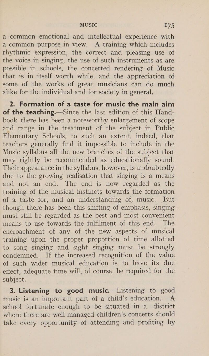 a common emotional and intellectual experience with a common purpose in view. A training which includes rhythmic expression, the correct and pleasing use of the voice in singing, the use of such instruments as are possible in schools, the concerted rendering of Music that is in itself worth while, and the appreciation of some of the works of great musicians can do much alike for the individual and for society in general. 2. Formation of a taste for music the main aim of the teaching.——Since the last edition of this Hand- book there has been a noteworthy enlargement of scope and range in the treatment of the subject in Public Elementary Schools, to such an extent, indeed, that teachers generally find it impossible to include in the Music syllabus all the new branches of the subject that may rightly be recommended as educationally sound. Their appearance in the syllabus, however, is undoubtedly due to the growing realisation that singing is a means and not an end. The end is now regarded as the training of the musical instincts towards the formation of a taste for, and an understanding of, music. But though there has been this shifting of emphasis, singing must still be regarded as the best and most convenient means to use towards the fulfilment of this end. The encroachment of any of the new aspects of musical training upon the proper proportion of time allotted to song singing and sight singing must be strongly condemned. If the increased recognition of the value of such wider musical education is to have its due effect, adequate time will, of course, be required for the subject. 3. Listening to good music.—Listening to good music is an important part of a child’s education. A school fortunate enough to be situated in a district where there are well managed children’s concerts should take every opportunity of attending and profiting by