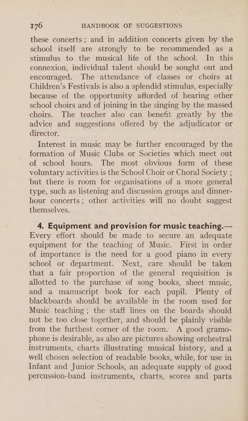 these concerts ; and in addition concerts given by the school itself are strongly to be recommended as a stimulus to the musical life of the school. In this connexion, individual talent should be sought out and encouraged. The attendance of classes or choirs at Children’s Festivals is also a splendid stimulus, especially because of the opportunity afforded of hearing other school choirs and of joining in the singing by the massed choirs. The teacher also can benefit greatly by the advice and suggestions offered by the adjudicator or director. Interest in music may be further encouraged by the formation of Music Clubs or Societies which meet out of school hours. The most obvious form of these voluntary activities is the School Choir or Choral Society ; but there is room for organisations of a more general type, such as listening and discussion groups and dinner- hour concerts; other activities will no doubt suggest themselves. 4. Equipment and provision for music teaching.— Every effort should be made to secure an adequate equipment for the teaching of Music. First in order of importance is the need for a good piano in every school or department. Next, care should be taken that a fair proportion of the general requisition is allotted to the purchase of song books, sheet music, and a manuscript book for each pupil. Plenty of blackboards should be available in the room used for Music teaching; the staff lines on the boards should not be too close together, and should be plainly visible from the furthest corner of the room. A good gramo- phone is desirable, as also are pictures showing orchestral instruments, charts illustrating musical history, and a well chosen selection of readable books, while, for use in Infant and Junior Schools, an adequate supply of good percussion-band instruments, charts, scores and parts