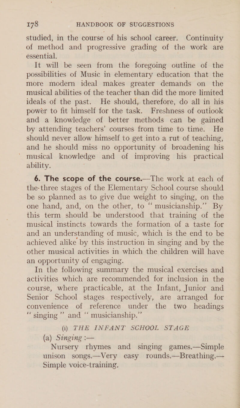 studied, in the course of his school career. Continuity of method and progressive grading of the work are essential. It will be seen from the foregoing outline of the possibilities of Music in elementary education that the more modern ideal makes greater demands on the musical abilities of the teacher than did the more limited ideals of the past. He should, therefore, do all in his power to fit himself for the task. Freshness of outlook and a knowledge of better methods can be gained by attending teachers’ courses from time to time. He should never allow himself to get into a rut of teaching, and he should miss no opportunity of broadening his musical knowledge and of improving his _ practical ability. 6. The scope of the course.—The work at each of the-three stages of the Elementary School course should be so planned as to give due weight to singing, on the one hand, and, on the other, to “ musicianship.”’ By this term should be understood that training of the musical instincts towards the formation of a taste for and an understanding of music, which is the end to be achieved alike by this instruction in singing and by the other musical activities in which the children will have an opportunity of engaging. In the following summary the musical exercises and activities which are recommended for inclusion in the course, where practicable, at the Infant, Junior and Senior School stages respectively, are arranged for convenience of reference under the two _ headings “singing ’’ and “ musicianship.”’ (i) THE INFANT SCHOOL STAGE (a) Singing :— Nursery rhymes and singing games.—Simple unison songs.—Very easy rounds.—Breathing.— Simple voice-training.