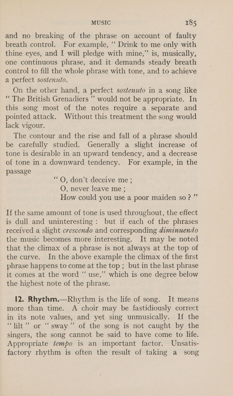 and no breaking of the phrase on account of faulty breath control. For example, ‘ Drink to me only with thine eyes, and I will pledge with mine,” is, musically, one continuous phrase, and it demands steady breath control to fill the whole phrase with tone, and to achieve a perfect sostenuto. On the other hand, a perfect sostenuto in a song like “ The British Grenadiers ’’ would not be appropriate. In this song most of the notes require a separate and pointed attack. Without this treatment the song would lack vigour. The contour and the rise and fall of a phrase should be carefully studied. Generally a slight increase of tone is desirable in an upward tendency, and a decrease of tone in a downward tendency. For example, in the passage “OQ, don’t deceive me ; O, never leave me; How could you use a poor maiden so?” If the same amount of tone is used throughout, the effect is dull and uninteresting: but if each of the phrases received a slight crescendo and corresponding diminuendo the music becomes more interesting. It may be noted that the climax of a phrase is not always at the top of the curve. In the above example the climax of the first phrase happens to come at the top ; but in the last phrase it comes at the word “ use,’’ which is one degree below the highest note of the phrase. 12. Rhythm.—Rhythm is the life of song. It means more than time. A choir may be fastidiously correct in its note values, and yet sing unmusically. If the “lilt”? or ‘sway’ of the song is not caught by the singers, the song cannot be said to have come to life. Appropriate tempo is an important factor. Unsatis- factory rhythm is often the result of taking a song