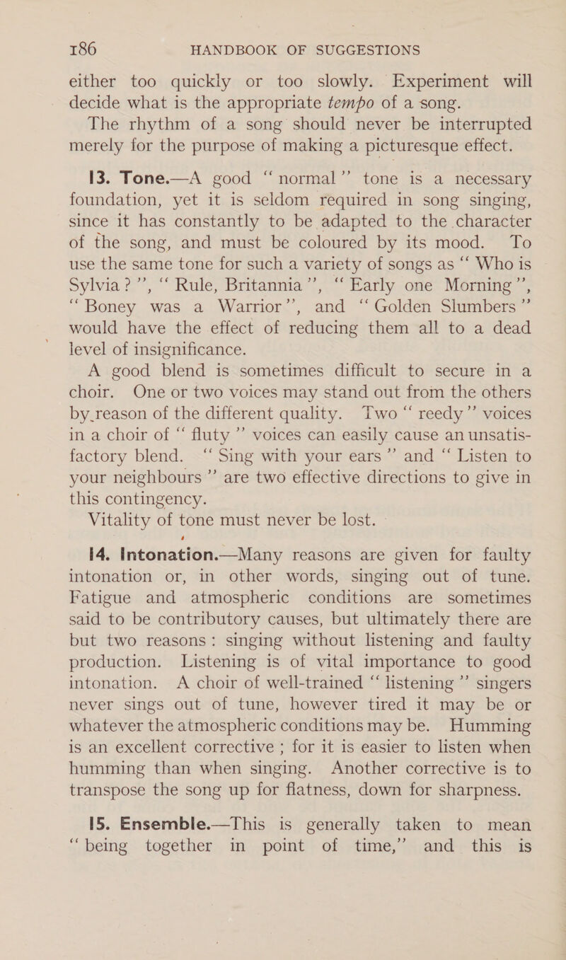 either too quickly or too slowly. Experiment will decide what is the appropriate tempo of a song. The rhythm of a song should never be interrupted merely for the purpose of making a picturesque effect. I3. Tone.—A good “normal’’ tone is a necessary foundation, yet it is seldom required in song singing, since it has constantly to be adapted to the character of the song, and must be coloured by its mood. To use the same tone for such a variety of songs as “‘ Who is Sylvia 2°, “Rule, Britanma“’,” Barly -one~ Morune “Boney was a Warrior’’, and “ Golden Slumbers ”’ would have the effect of reducing them all to a dead level of insignificance. A good blend is sometimes difficult to secure in a choir. One or two voices may stand out from the others by_reason of the different quality. Two “ reedy”’ voices in a choir of “ fluty ’’ voices can easily cause an unsatis- factory blend. ‘“‘ Sing with your ears’ and “ Listen to your neighbours ”’ are two effective directions to give in this contingency. Vitality of tone must never be lost. — I4. Intonation.—Many reasons are given for faulty intonation or, in other words, singing out of tune. Fatigue and atmospheric conditions are sometimes said to be contributory causes, but ultimately there are but two reasons: singing without listening and faulty production. Listening is of vital importance to good intonation. A choir of well-trained “ listening ’’ singers never sings out of tune, however tired it may be or whatever the atmospheric conditions may be. Humming is an excellent corrective ; for it is easier to listen when humming than when singing. Another corrective is to transpose the song up for flatness, down for sharpness. 15. Ensemble.—This is generally taken to mean “being together in pomt of time,” and. this is