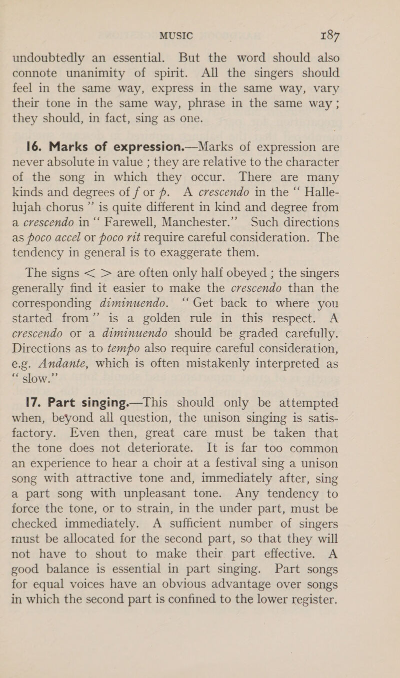 undoubtedly an essential. But the word should also connote unanimity of spirit. All the singers should feel in the same way, express in the same way, vary their tone in the same way, phrase in the same way ; they should, in fact, sing as one. 16. Marks of expression.—Marks of expression are never absolute in value ; they are relative to the character of the song in which they occur. There are many kinds and degrees of for #. A crescendo in the “ Halle- lujah chorus ”’ is quite different in kind and degree from a crescendo in “‘ Farewell, Manchester.’ Such directions as poco accel or poco rit require careful consideration. The tendency in general is to exaggerate them. The signs &lt; &gt; are often only half obeyed ; the singers generally find it easier to make the crescendo than the corresponding diminuendo. ‘‘ Get back to where you started from” is a golden rule in this respect. A crescendo or a diminuendo should be graded carefully. Directions as to tempo also require careful consideration, e.g. Andante, which is often mistakenly interpreted as “ slow.” 17. Part singing.—This should only be attempted when, beyond all question, the unison singing is satis- factory. Even then, great care must be taken that the tone does not deteriorate. It is far too common an experience to hear a choir at a festival sing a unison song with attractive tone and, immediately after, sing a part song with unpleasant tone. Any tendency to force the tone, or to strain, in the under part, must be checked immediately. &lt;A sufficient number of singers must be allocated for the second part, so that they will not have to shout to make their part effective. A good balance is essential in part singing. Part songs for equal voices have an obvious advantage over songs in which the second part is confined to the lower register.