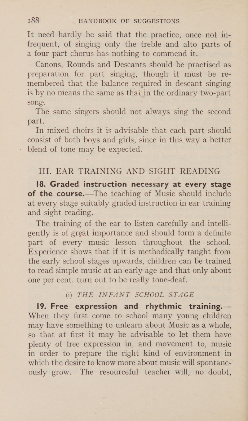 It need hardly be said that the practice, once not in- frequent, of singing only the treble and alto parts of a four part chorus has nothing to commend it. Canons, Rounds and Descants should be practised as preparation for part singing, though it must be re- membered that the balance required in descant singing is by no means the same as thai in the ordinary two-part songs | The same singers should not always sing the second part. | In mixed choirs it is advisable that each part should consist of both boys and girls, since in this way a better blend of tone may be expected. III. EAR TRAINING AND SIGHT READING 18. Graded instruction necessary at every stage of the course.—tThe teaching of Music should include at every stage suitably graded instruction in ear training and sight reading. The training of the ear to listen carefully and intelli- gently is of great importance and should form a definite part of every music lesson throughout the school. Experience shows that if it is methodically taught from the early school stages upwards, children can be trained to read simple music at an early age and that only about one per cent. turn out to be really tone-deaf. (i) THE dNFAN TE SCHOGL: SILAGE i9. Free expression and rhythmic training.— When they first come to school many young children may have something to unlearn about Music as a whole, so that at first it may be advisable to let them have plenty of free expression in, and movement to, music in order to prepare the right kind of environment in which the desire to know more about music will spontane- ously grow. The resourceful teacher will, no doubt,