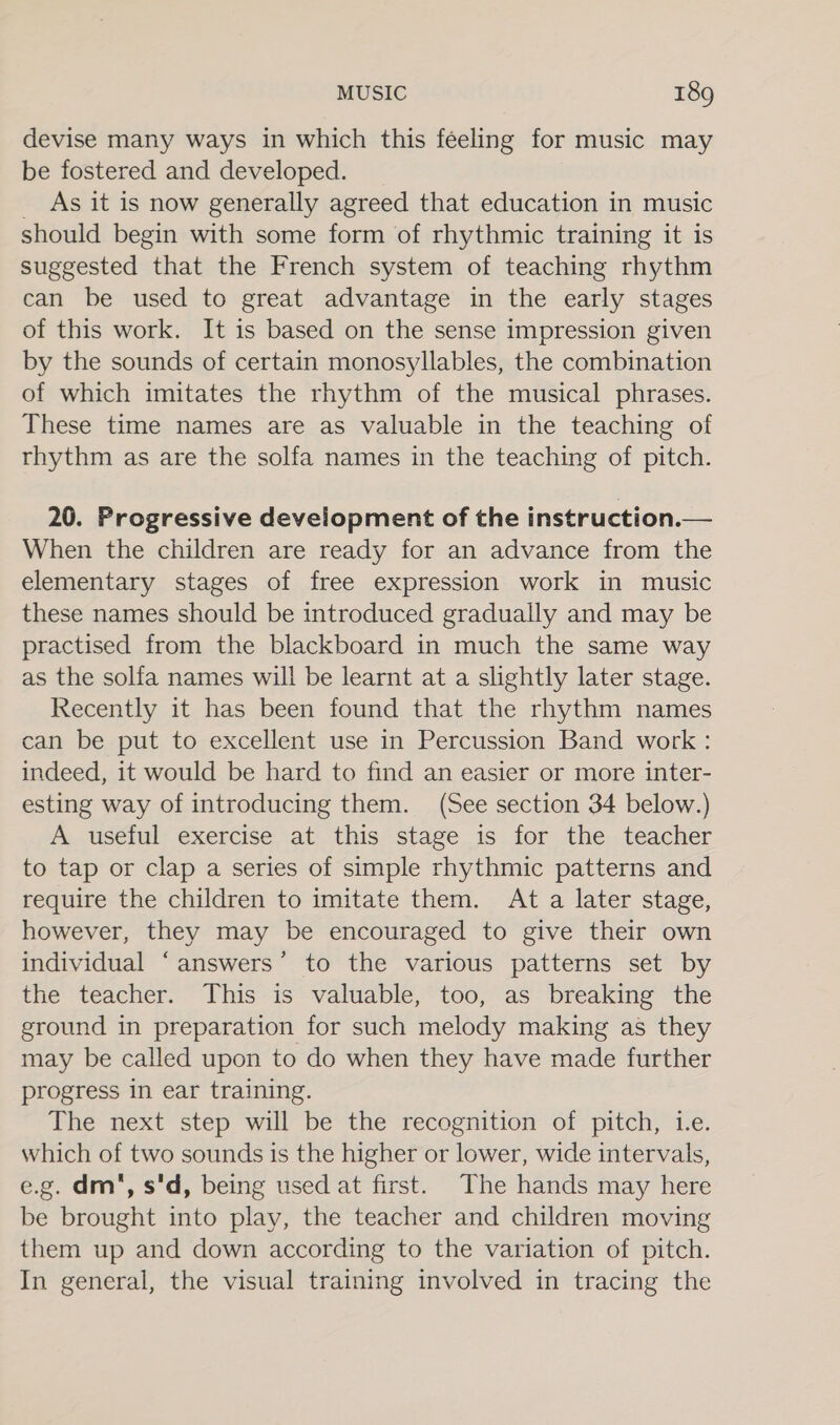 devise many ways in which this féeling for music may be fostered and developed. _ As it is now generally agreed that education in music should begin with some form of rhythmic training it is suggested that the French system of teaching rhythm can be used to great advantage in the early stages of this work. It is based on the sense impression given by the sounds of certain monosyllables, the combination of which imitates the rhythm of the musical phrases. These time names are as valuable in the teaching of rhythm as are the solfa names in the teaching of pitch. 20. Progressive development of the instruction.— When the children are ready for an advance from the elementary stages of free expression work in music these names should be introduced gradually and may be practised from the blackboard in much the same way as the solfa names will be learnt at a slightly later stage. Recently it has been found that the rhythm names can be put to excellent use in Percussion Band work: indeed, it would be hard to find an easier or more inter- esting way of introducing them. (See section 34 below.) A useful exercise at this stage is for the teacher to tap or clap a series of simple rhythmic patterns and require the children to imitate them. At a later stage, however, they may be encouraged to give their own individual ‘answers’ to the various patterns set by the teacher. This is valuable, too, as breaking the ground in preparation for such melody making as they may be called upon to do when they have made further progress in ear training. The next step will be the recognition of pitch, i.e. which of two sounds is the higher or lower, wide intervals, e.g. dm, s'd, being used at first. The hands may here be brought into play, the teacher and children moving them up and down according to the variation of pitch. In general, the visual training involved in tracing the