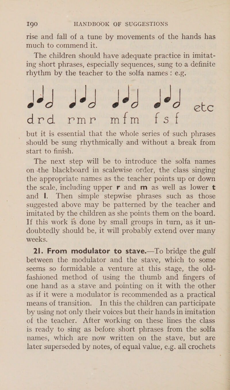 rise and fall of a tune by movements of the hands has much to commend it. The children should have adequate practice in imitat- ing short phrases, especially sequences, sung to a definite rhythm by the teacher to the solfa names: e.g. joy: Jed: odode drd rmr mfm fsf but it is essential that the whole series of such phrases should be sung rhythmically and without a break from start to finish. — The next step will be to introduce the solfa names on -the blackboard in scalewise order, the class singing the appropriate names as the teacher points up or down the scale, including upper r and m as well as lower t and I. Then simple stepwise phrases such as those suggested above may be patterned by the teacher and imitated by the children as she points them on the board. If this work is done by small groups in turn, as it un- doubtedly should be, it will probably extend over many weeks. 21. From modulator to stave.—To bridge the gulf between the modulator and the stave, which to some seems so formidable a venture at this stage, the old- fashioned method of using the thumb and fingers of one hand as a stave and pointing on it with the other as if it were a modulator is recommended as a practical means of transition. In this the children can participate by using not only their voices but their hands in imitation of the teacher. After working on these lines the class is ready to sing as before short phrases from the solfa names, which are now written on the stave, but are later superseded by notes, of equal value, e.g. all crochets