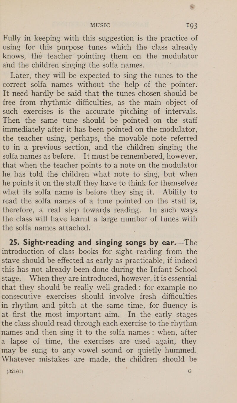 Fully in keeping with this suggestion is the practice of using for this purpose tunes which the class already aaows. the teacher pointing them on the modulator and the children singing the solfa names. Later, they will be expected to sing the tunes to the correct solfa names without the help of the pointer. It need hardly be said that the tunes chosen should be free from rhythmic difficulties, as the main object of such exercises is the accurate pitching of intervals. Then the same tune should be pointed on the staff immediately after it has been pointed on the modulator, the teacher using, perhaps, the movable note referred to in a previous section, and the children singing the solfa names as before. It must be remembered, however, that when the teacher points to a note on the modulator he has told the children what note to sing, but when he points it on the staff they have to think for themselves what its solfa name is before they sing it. Ability to read the solfa names of a tune pointed on the staff is, therefore, a real step towards reading. In such ways the class will have learnt a large number of tunes with the solfa names attached.  25. Sight-reading and singing songs by ear.—The introduction of class books for sight reading from the stave should be effected as early as practicable, if indeed this has not already been done during the Infant School stage. When they are introduced, however, it is essential that they should be really well graded : for example no consecutive exercises should involve fresh difficulties in rhythm and pitch at the same time, for fluency is at first the most important aim. In the early stages the class should read through each exercise to the rhythm names and then sing it to the solfa names: when, after a lapse of time, the exercises are used again, they may be sung to any vowel sound or quietly hummed. Whatever mistakes are made, the children should be