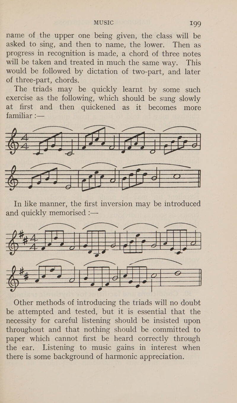 name of the upper one being given, the class will be asked to sing, and then to name, the lower. Then as progress in recognition is made, a chord of three notes will be taken and treated in much the same way. This would be followed by dictation of two-part, and later of three-part, chords. The triads may be quickly learnt by some such exercise as the following, which should be sung slowly at first and then quickened as it becomes more familiar :— [ *-* | — eo] ees of gg ce ed te I Se ge te diel &lt;a et a |  In like manner, the first inversion may be introduced and quickly memorised :— 