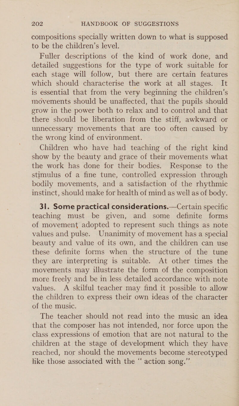 compositions specially written down to what is supposed to be the children’s level. Fuller descriptions of the kind of work done, and detailed suggestions for the type of work suitable for each stage will follow, but there are certain features which should characterise the work at all stages. It is essential that from the very beginning the children’s movements should be unaffected, that the pupils should grow in the power both to relax and to control and that there should be liberation from the stiff, awkward or unnecessary movements that are too often caused by the wrong kind of environment. Children who have had teaching of the right kind show by the beauty and grace of their movements what the work has done for their bodies. Response to the stimulus of a fine tune, controlled expression through bodily movements, and a satisfaction of the rhythmic instinct, should make for health of mind as well as of body. 31. Some practical considerations.—Certain specific teaching must be given, and some definite forms of movement adopted to represent such things as note values and pulse. Unanimity of movement has a special beauty and value of its own, and the children can use these definite forms when the structure of the tune they are interpreting is suitable. At other times the movements may illustrate the form of the composition more freely and be in less detailed accordance with note values. A skilful teacher may find it possible to allow the children to express their own ideas of the character of the music. The teacher should not read into the music an idea that the composer has not intended, nor force upon the class expressions of emotion that are not natural to the children at the stage of development which they have. reached, nor should the movements become stereotyped like those associated with the “ action song.”