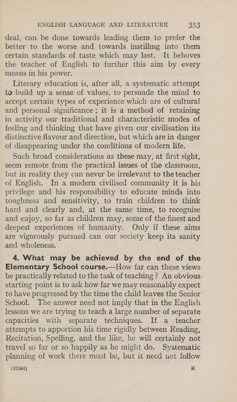 deal, can be done towards leading them to prefer the better to the worse and towards instilling into them certain standards of taste which may last. It behoves the teacher of English to further this aim by every means in his power. Literary education is, after all, a systematic attempt to build up a sense of values, to persuade the mind to accept certain types of experience which are of cultural and personal significance ; it is a method of retaining in activity our traditional and characteristic modes of feeling and thinking that have given our civilisation its distinctive flavour and direction, but which are in danger of disappearing under the conditions of modern life. Such broad considerations as these may, at first sight, seem remote from the practical issues of the classroom, but in reality they can never be irrelevant to the teacher of English. In a modern civilised community it is his privilege and his responsibility to educate minds into toughness and sensitivity, to train children to think hard and clearly and, at the same time, to recognise and enjoy, so far as children may, some of the finest and deepest experiences of humanity. Only if these aims are vigorously pursued can our society keep its sanity and wholeness. 4, What may be achieved by the end of the Elementary School course.—How far can these views be practically related to the task of teaching ? An obvious starting point is to ask how far we may reasonably expect to have progressed by the time the child leaves the Senior School. The answer need not imply that in the English lessons we are trying to teach a large number of separate capacities with separate techniques. If a_ teacher attempts to apportion his time rigidly between Reading, Recitation, Spelling, and the like, he will certainly not travel so far or so happily as he might do. Systematic planning of work there must be, but it need not follow (32161) M
