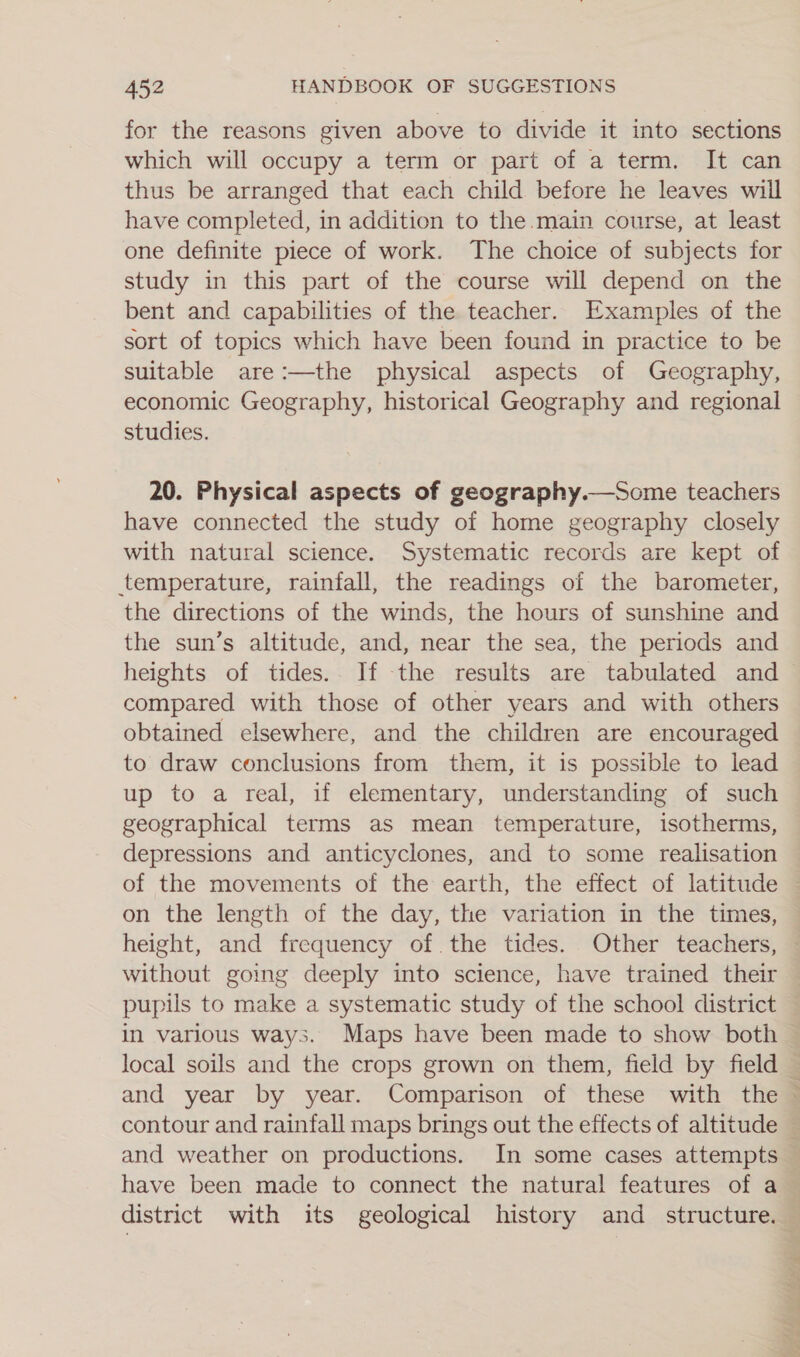 for the reasons given above to divide it into sections which will occupy a term or part of a term. It can thus be arranged that each child before he leaves wiil have completed, in addition to the. main course, at least one definite piece of work. The choice of subjects for study in this part of the course will depend on the bent and capabilities of the teacher. Examples of the sort of topics which have been found in practice to be suitable are:—the physical aspects of Geography, economic Geography, historical Geography and regional studies. 20. Physical aspects of geography.—Some teachers have connected the study of home geography closely with natural science. Systematic records are kept of temperature, rainfall, the readings of the barometer, the directions of the winds, the hours of sunshine and the sun’s altitude, and, near the sea, the periods and heights of tides. If the results are tabulated and compared with those of other years and with others obtained elsewhere, and the children are encouraged to draw conclusions from them, it is possible to lead up to a real, if elementary, understanding of such geographical terms as mean temperature, isotherms, depressions and anticyclones, and to some realisation on the length of the day, the variation in the times, height, and frequency of.the tides. Other teachers, without going deeply into science, have trained their _~ have been made to connect the natural features of a 1p Pee eo CALF of ee