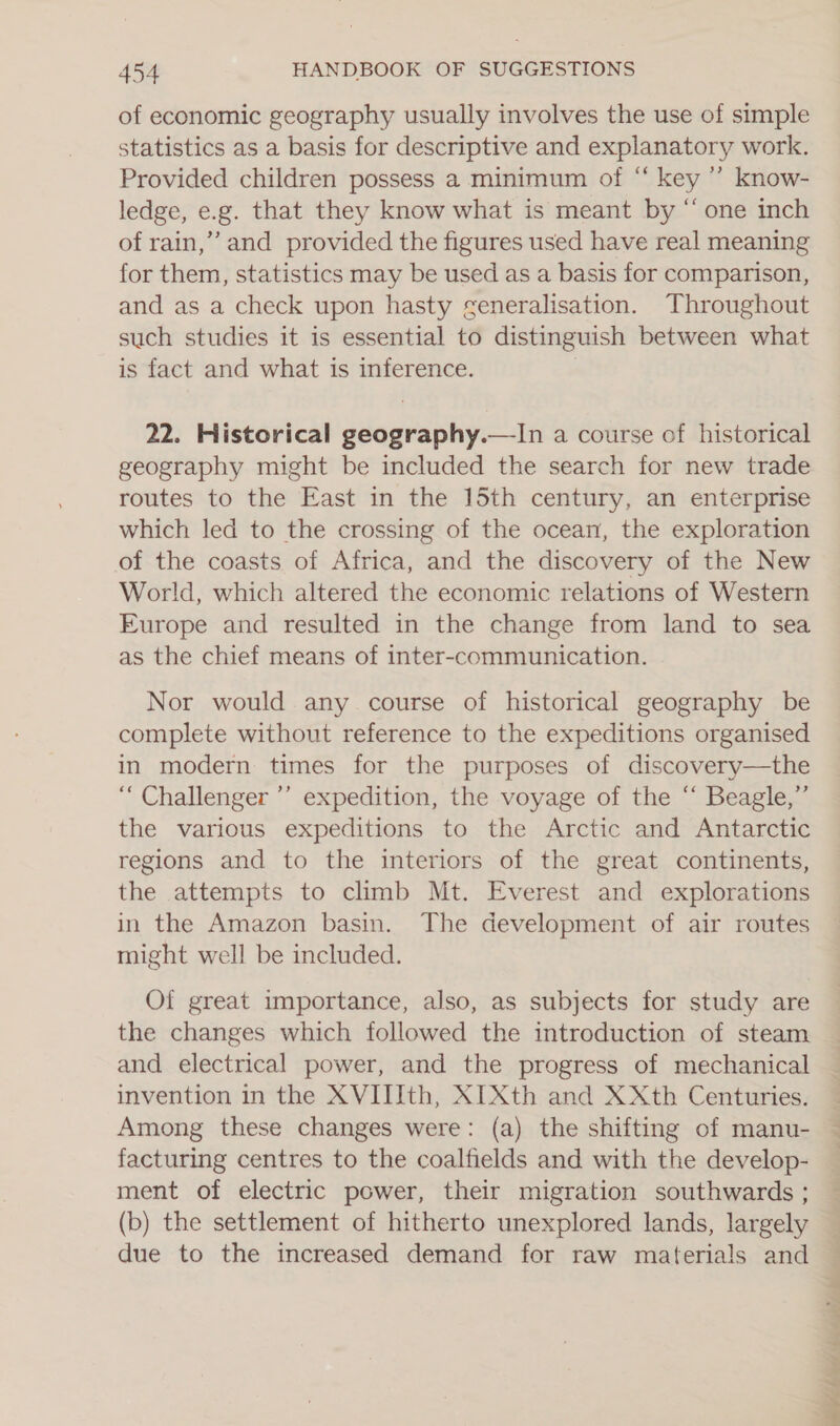 of economic geography usually involves the use of simple statistics as a basis for descriptive and explanatory work. Provided children possess a minimum of “ key ”’ know- ledge, e.g. that they know what is meant by “ one inch of rain,’ and provided the figures used have real meaning for them, statistics may be used as a basis for comparison, and as a check upon hasty generalisation. Throughout such studies it is essential to distinguish between what is fact and what is inference. 22. Historical geography.—In a course of historical geography might be included the search for new trade routes to the East in the 15th century, an enterprise which led to the crossing of the ocean, the exploration of the coasts of Africa, and the discovery of the New World, which altered the economic relations of Western Europe and resulted in the change from land to sea as the chief means of inter-communication.  Nor would any course of historical geography be complete without reference to the expeditions organised in modern times for the purposes of discovery—the “ Challenger ’’ expedition, the voyage of the “ Beagle,” the various expeditions to the Arctic and Antarctic regions and to the interiors of the great continents, the attempts to climb Mt. Everest and explorations in the Amazon basin. The development of air routes might well be included. Of great importance, also, as subjects for study are the changes which followed the introduction of steam and electrical power, and the progress of mechanical invention in the XVIIIth, XI Xth and XXth Centuries. Among these changes were: (a) the shifting of manu- facturing centres to the coalfields and with the develop- ment of electric power, their migration southwards ; (b) the settlement of hitherto unexplored lands, largely due to the increased demand for raw materials and id te bie Dh fh Ar a OER ope ah