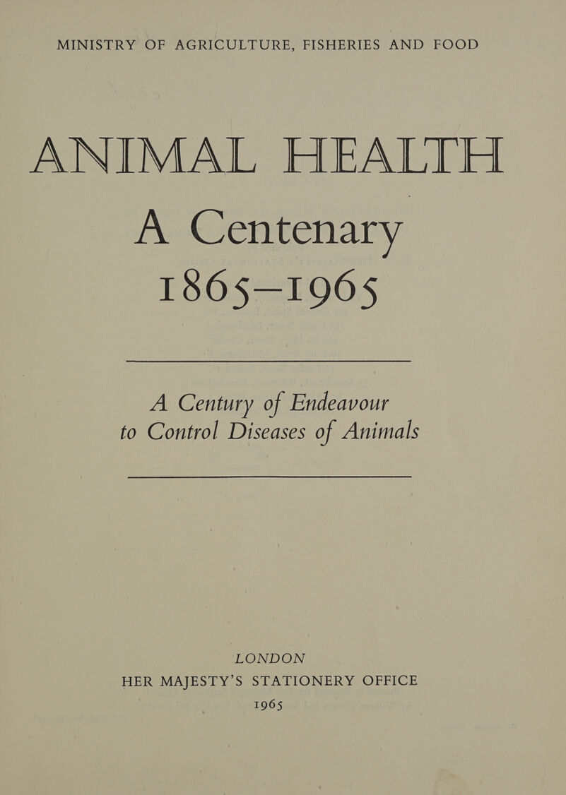 MINISTRY OF AGRICULTURE, FISHERIES AND FOOD ANIMAL HEALTH A Centenary 1S0S=1005 A Century of Endeavour to Control Diseases of Animals LONDON HER MAJESTY’S STATIONERY OFFICE 1965