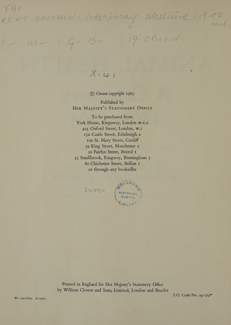 Wt. 2797/8065 K209/65 Av | © Crown copyright 1965 Published by Her Majesty's STATIONERY OFFICE To be purchased from York House, Kingsway, London w.c.2 423 Oxford Street, London, w.1 13A Castle Street, Edinburgh 2 tog St. Mary Street, Cardiff 39 King Street, Manchester 2 50 Fairfax Street, Bristol 1 35 Smallbrook, Ringway, Birmingham 5 80 Chichester Street, Belfast 1 or through any bookseller ZLLGr K&amp; oi i = \ Bi8TOR cai ) MEBIOAL ‘a so 3% Printed in England for Her Majesty’s Stationery Office by William Clowes and Sons, Limited, London and Beccles S.O. Code No. 24-319*
